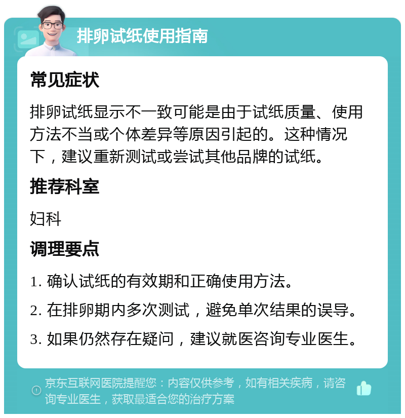 排卵试纸使用指南 常见症状 排卵试纸显示不一致可能是由于试纸质量、使用方法不当或个体差异等原因引起的。这种情况下，建议重新测试或尝试其他品牌的试纸。 推荐科室 妇科 调理要点 1. 确认试纸的有效期和正确使用方法。 2. 在排卵期内多次测试，避免单次结果的误导。 3. 如果仍然存在疑问，建议就医咨询专业医生。