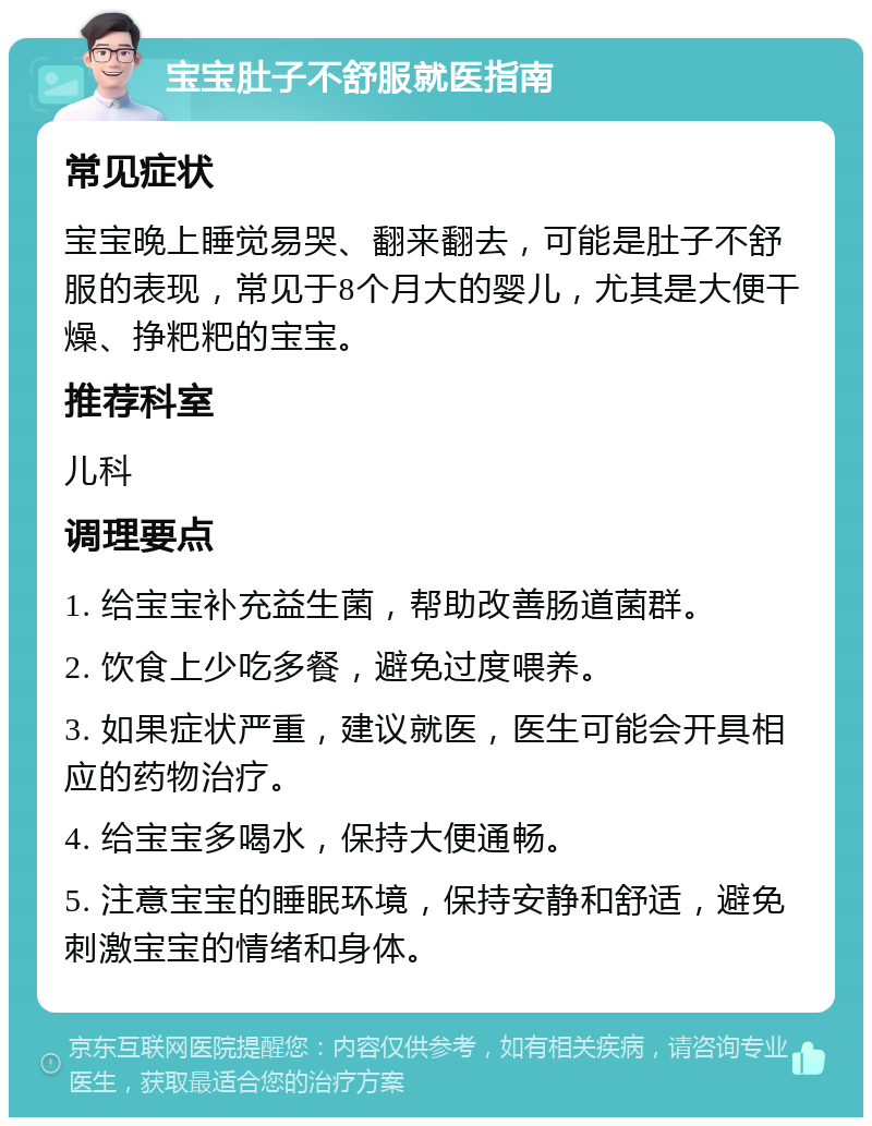 宝宝肚子不舒服就医指南 常见症状 宝宝晚上睡觉易哭、翻来翻去，可能是肚子不舒服的表现，常见于8个月大的婴儿，尤其是大便干燥、挣粑粑的宝宝。 推荐科室 儿科 调理要点 1. 给宝宝补充益生菌，帮助改善肠道菌群。 2. 饮食上少吃多餐，避免过度喂养。 3. 如果症状严重，建议就医，医生可能会开具相应的药物治疗。 4. 给宝宝多喝水，保持大便通畅。 5. 注意宝宝的睡眠环境，保持安静和舒适，避免刺激宝宝的情绪和身体。