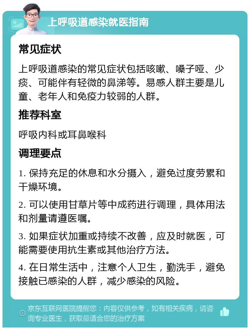 上呼吸道感染就医指南 常见症状 上呼吸道感染的常见症状包括咳嗽、嗓子哑、少痰、可能伴有轻微的鼻涕等。易感人群主要是儿童、老年人和免疫力较弱的人群。 推荐科室 呼吸内科或耳鼻喉科 调理要点 1. 保持充足的休息和水分摄入，避免过度劳累和干燥环境。 2. 可以使用甘草片等中成药进行调理，具体用法和剂量请遵医嘱。 3. 如果症状加重或持续不改善，应及时就医，可能需要使用抗生素或其他治疗方法。 4. 在日常生活中，注意个人卫生，勤洗手，避免接触已感染的人群，减少感染的风险。