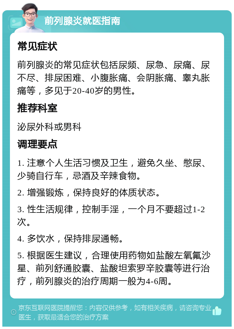 前列腺炎就医指南 常见症状 前列腺炎的常见症状包括尿频、尿急、尿痛、尿不尽、排尿困难、小腹胀痛、会阴胀痛、睾丸胀痛等，多见于20-40岁的男性。 推荐科室 泌尿外科或男科 调理要点 1. 注意个人生活习惯及卫生，避免久坐、憋尿、少骑自行车，忌酒及辛辣食物。 2. 增强锻炼，保持良好的体质状态。 3. 性生活规律，控制手淫，一个月不要超过1-2次。 4. 多饮水，保持排尿通畅。 5. 根据医生建议，合理使用药物如盐酸左氧氟沙星、前列舒通胶囊、盐酸坦索罗辛胶囊等进行治疗，前列腺炎的治疗周期一般为4-6周。