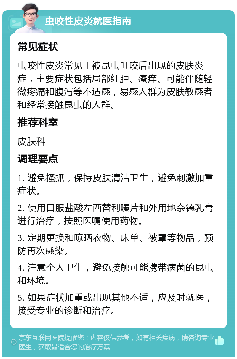 虫咬性皮炎就医指南 常见症状 虫咬性皮炎常见于被昆虫叮咬后出现的皮肤炎症，主要症状包括局部红肿、瘙痒、可能伴随轻微疼痛和腹泻等不适感，易感人群为皮肤敏感者和经常接触昆虫的人群。 推荐科室 皮肤科 调理要点 1. 避免搔抓，保持皮肤清洁卫生，避免刺激加重症状。 2. 使用口服盐酸左西替利嗪片和外用地奈德乳膏进行治疗，按照医嘱使用药物。 3. 定期更换和晾晒衣物、床单、被罩等物品，预防再次感染。 4. 注意个人卫生，避免接触可能携带病菌的昆虫和环境。 5. 如果症状加重或出现其他不适，应及时就医，接受专业的诊断和治疗。