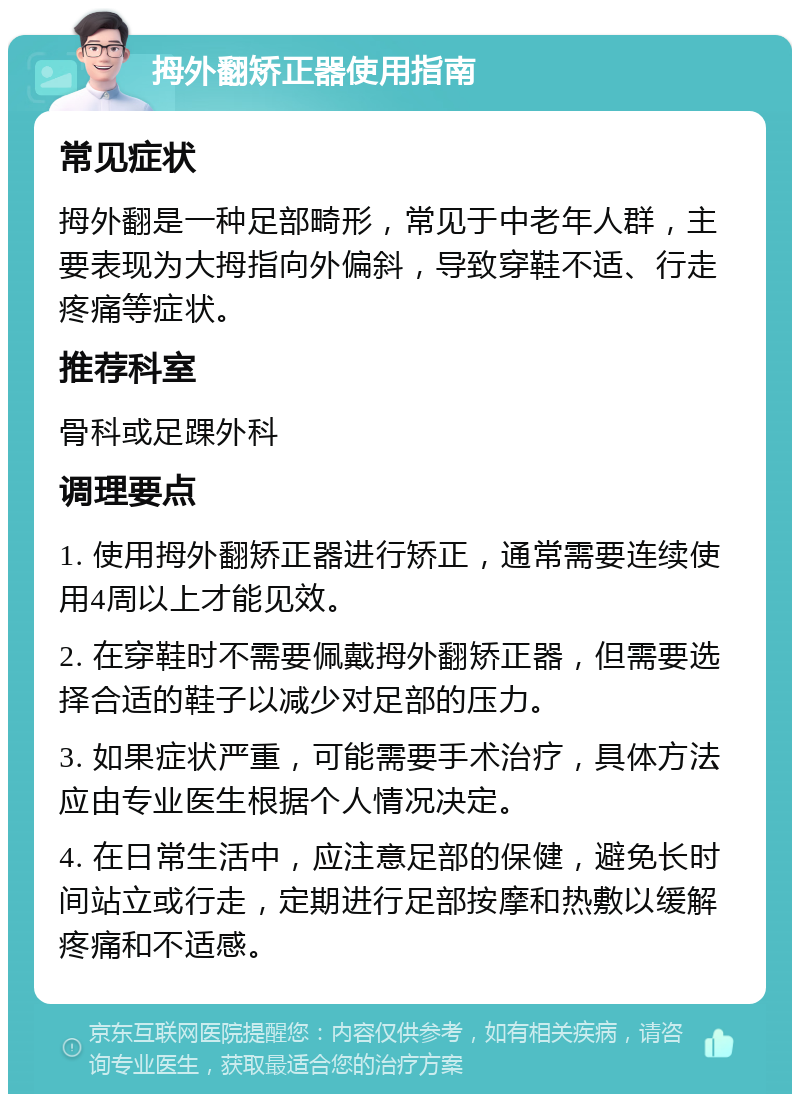 拇外翻矫正器使用指南 常见症状 拇外翻是一种足部畸形，常见于中老年人群，主要表现为大拇指向外偏斜，导致穿鞋不适、行走疼痛等症状。 推荐科室 骨科或足踝外科 调理要点 1. 使用拇外翻矫正器进行矫正，通常需要连续使用4周以上才能见效。 2. 在穿鞋时不需要佩戴拇外翻矫正器，但需要选择合适的鞋子以减少对足部的压力。 3. 如果症状严重，可能需要手术治疗，具体方法应由专业医生根据个人情况决定。 4. 在日常生活中，应注意足部的保健，避免长时间站立或行走，定期进行足部按摩和热敷以缓解疼痛和不适感。