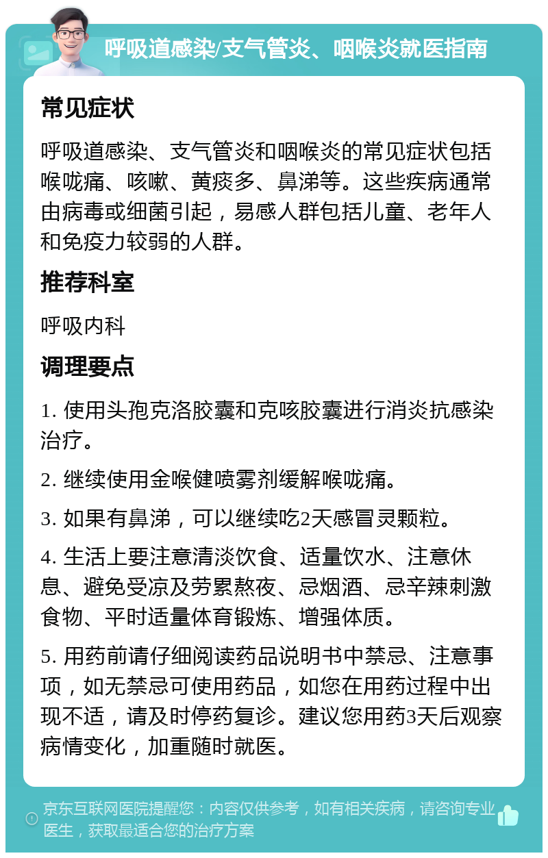 呼吸道感染/支气管炎、咽喉炎就医指南 常见症状 呼吸道感染、支气管炎和咽喉炎的常见症状包括喉咙痛、咳嗽、黄痰多、鼻涕等。这些疾病通常由病毒或细菌引起，易感人群包括儿童、老年人和免疫力较弱的人群。 推荐科室 呼吸内科 调理要点 1. 使用头孢克洛胶囊和克咳胶囊进行消炎抗感染治疗。 2. 继续使用金喉健喷雾剂缓解喉咙痛。 3. 如果有鼻涕，可以继续吃2天感冒灵颗粒。 4. 生活上要注意清淡饮食、适量饮水、注意休息、避免受凉及劳累熬夜、忌烟酒、忌辛辣刺激食物、平时适量体育锻炼、增强体质。 5. 用药前请仔细阅读药品说明书中禁忌、注意事项，如无禁忌可使用药品，如您在用药过程中出现不适，请及时停药复诊。建议您用药3天后观察病情变化，加重随时就医。