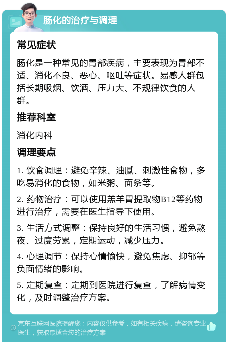 肠化的治疗与调理 常见症状 肠化是一种常见的胃部疾病，主要表现为胃部不适、消化不良、恶心、呕吐等症状。易感人群包括长期吸烟、饮酒、压力大、不规律饮食的人群。 推荐科室 消化内科 调理要点 1. 饮食调理：避免辛辣、油腻、刺激性食物，多吃易消化的食物，如米粥、面条等。 2. 药物治疗：可以使用羔羊胃提取物B12等药物进行治疗，需要在医生指导下使用。 3. 生活方式调整：保持良好的生活习惯，避免熬夜、过度劳累，定期运动，减少压力。 4. 心理调节：保持心情愉快，避免焦虑、抑郁等负面情绪的影响。 5. 定期复查：定期到医院进行复查，了解病情变化，及时调整治疗方案。