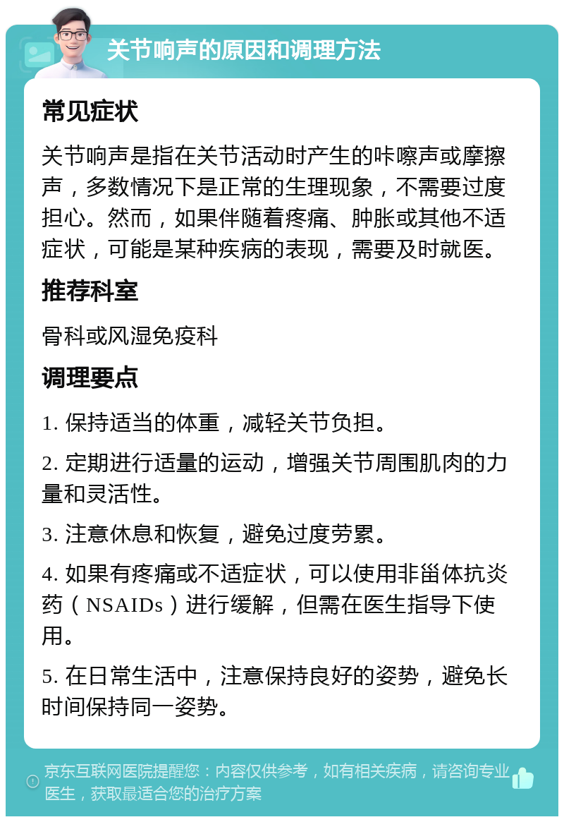 关节响声的原因和调理方法 常见症状 关节响声是指在关节活动时产生的咔嚓声或摩擦声，多数情况下是正常的生理现象，不需要过度担心。然而，如果伴随着疼痛、肿胀或其他不适症状，可能是某种疾病的表现，需要及时就医。 推荐科室 骨科或风湿免疫科 调理要点 1. 保持适当的体重，减轻关节负担。 2. 定期进行适量的运动，增强关节周围肌肉的力量和灵活性。 3. 注意休息和恢复，避免过度劳累。 4. 如果有疼痛或不适症状，可以使用非甾体抗炎药（NSAIDs）进行缓解，但需在医生指导下使用。 5. 在日常生活中，注意保持良好的姿势，避免长时间保持同一姿势。