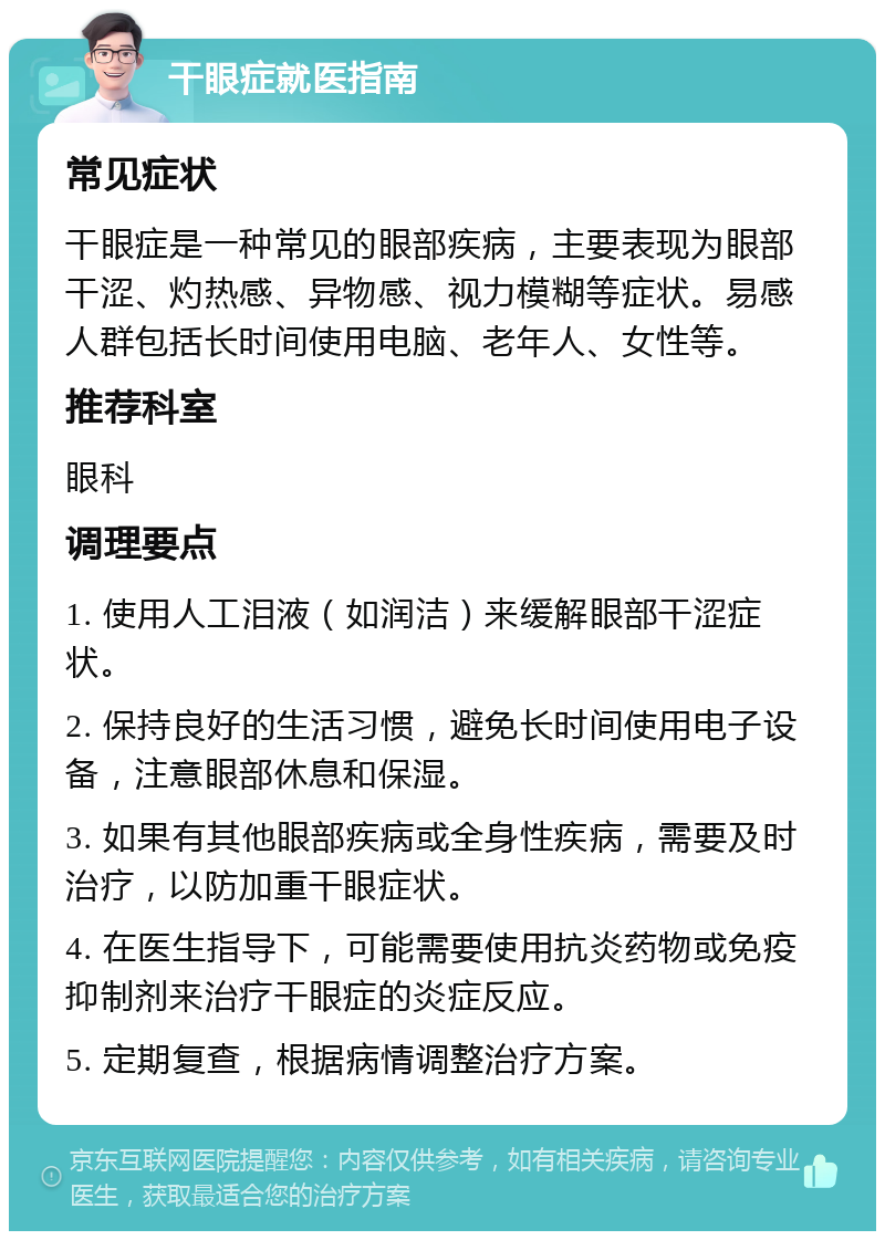 干眼症就医指南 常见症状 干眼症是一种常见的眼部疾病，主要表现为眼部干涩、灼热感、异物感、视力模糊等症状。易感人群包括长时间使用电脑、老年人、女性等。 推荐科室 眼科 调理要点 1. 使用人工泪液（如润洁）来缓解眼部干涩症状。 2. 保持良好的生活习惯，避免长时间使用电子设备，注意眼部休息和保湿。 3. 如果有其他眼部疾病或全身性疾病，需要及时治疗，以防加重干眼症状。 4. 在医生指导下，可能需要使用抗炎药物或免疫抑制剂来治疗干眼症的炎症反应。 5. 定期复查，根据病情调整治疗方案。