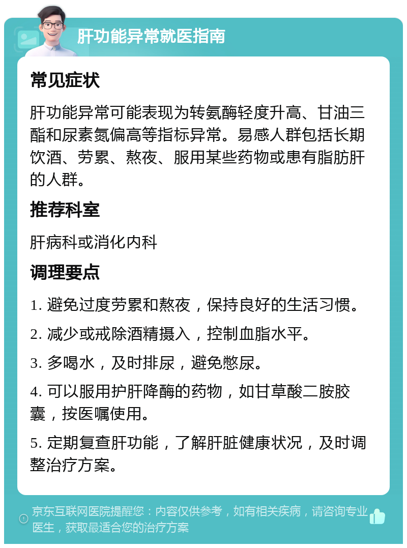 肝功能异常就医指南 常见症状 肝功能异常可能表现为转氨酶轻度升高、甘油三酯和尿素氮偏高等指标异常。易感人群包括长期饮酒、劳累、熬夜、服用某些药物或患有脂肪肝的人群。 推荐科室 肝病科或消化内科 调理要点 1. 避免过度劳累和熬夜，保持良好的生活习惯。 2. 减少或戒除酒精摄入，控制血脂水平。 3. 多喝水，及时排尿，避免憋尿。 4. 可以服用护肝降酶的药物，如甘草酸二胺胶囊，按医嘱使用。 5. 定期复查肝功能，了解肝脏健康状况，及时调整治疗方案。