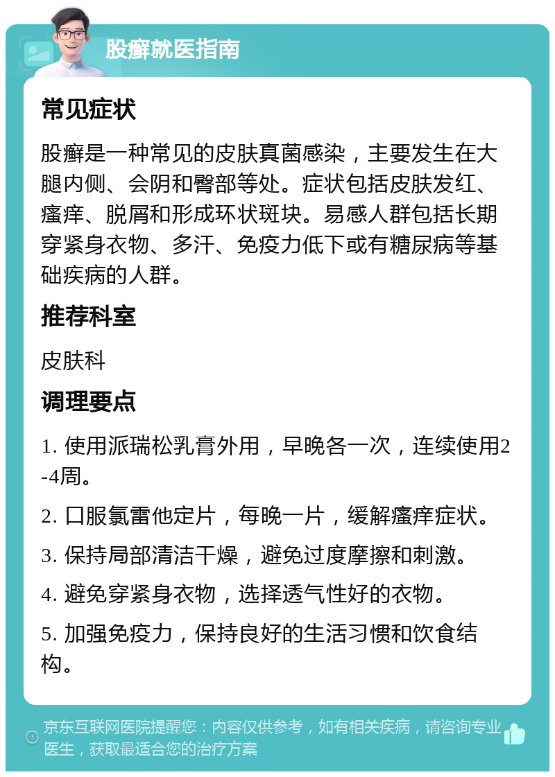 股癣就医指南 常见症状 股癣是一种常见的皮肤真菌感染，主要发生在大腿内侧、会阴和臀部等处。症状包括皮肤发红、瘙痒、脱屑和形成环状斑块。易感人群包括长期穿紧身衣物、多汗、免疫力低下或有糖尿病等基础疾病的人群。 推荐科室 皮肤科 调理要点 1. 使用派瑞松乳膏外用，早晚各一次，连续使用2-4周。 2. 口服氯雷他定片，每晚一片，缓解瘙痒症状。 3. 保持局部清洁干燥，避免过度摩擦和刺激。 4. 避免穿紧身衣物，选择透气性好的衣物。 5. 加强免疫力，保持良好的生活习惯和饮食结构。