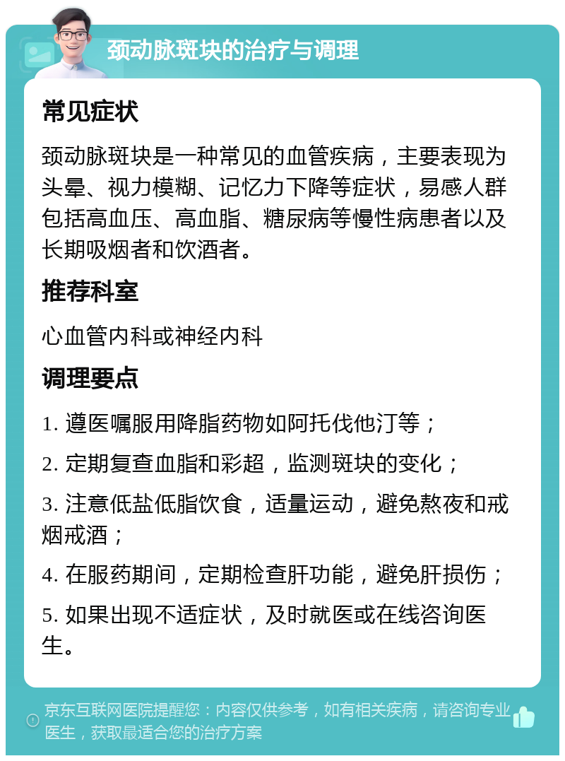 颈动脉斑块的治疗与调理 常见症状 颈动脉斑块是一种常见的血管疾病，主要表现为头晕、视力模糊、记忆力下降等症状，易感人群包括高血压、高血脂、糖尿病等慢性病患者以及长期吸烟者和饮酒者。 推荐科室 心血管内科或神经内科 调理要点 1. 遵医嘱服用降脂药物如阿托伐他汀等； 2. 定期复查血脂和彩超，监测斑块的变化； 3. 注意低盐低脂饮食，适量运动，避免熬夜和戒烟戒酒； 4. 在服药期间，定期检查肝功能，避免肝损伤； 5. 如果出现不适症状，及时就医或在线咨询医生。