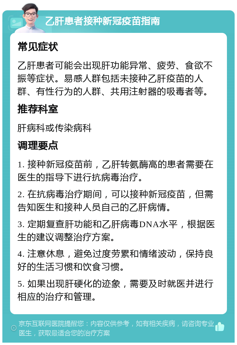 乙肝患者接种新冠疫苗指南 常见症状 乙肝患者可能会出现肝功能异常、疲劳、食欲不振等症状。易感人群包括未接种乙肝疫苗的人群、有性行为的人群、共用注射器的吸毒者等。 推荐科室 肝病科或传染病科 调理要点 1. 接种新冠疫苗前，乙肝转氨酶高的患者需要在医生的指导下进行抗病毒治疗。 2. 在抗病毒治疗期间，可以接种新冠疫苗，但需告知医生和接种人员自己的乙肝病情。 3. 定期复查肝功能和乙肝病毒DNA水平，根据医生的建议调整治疗方案。 4. 注意休息，避免过度劳累和情绪波动，保持良好的生活习惯和饮食习惯。 5. 如果出现肝硬化的迹象，需要及时就医并进行相应的治疗和管理。