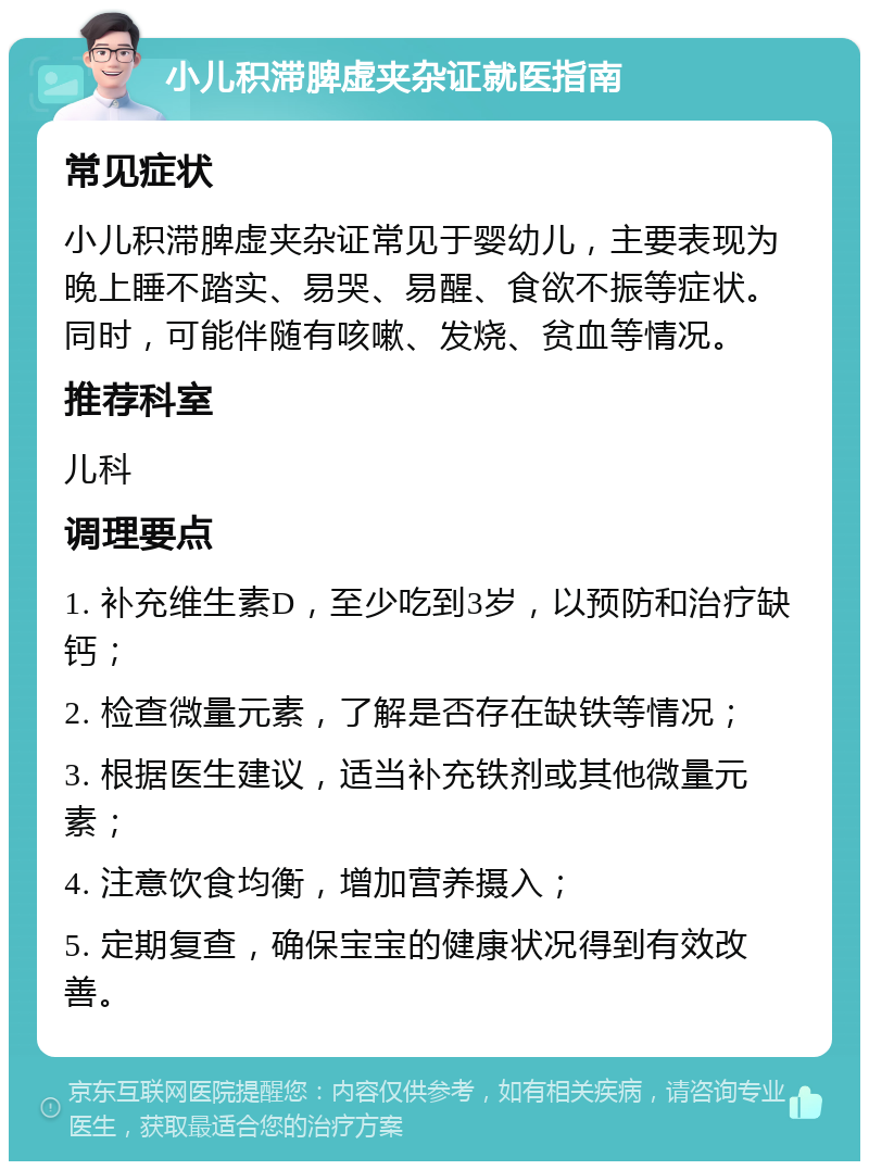 小儿积滞脾虚夹杂证就医指南 常见症状 小儿积滞脾虚夹杂证常见于婴幼儿，主要表现为晚上睡不踏实、易哭、易醒、食欲不振等症状。同时，可能伴随有咳嗽、发烧、贫血等情况。 推荐科室 儿科 调理要点 1. 补充维生素D，至少吃到3岁，以预防和治疗缺钙； 2. 检查微量元素，了解是否存在缺铁等情况； 3. 根据医生建议，适当补充铁剂或其他微量元素； 4. 注意饮食均衡，增加营养摄入； 5. 定期复查，确保宝宝的健康状况得到有效改善。