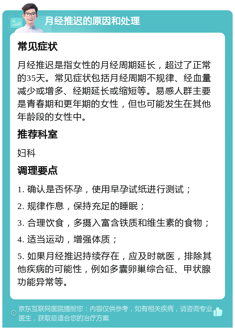 月经推迟的原因和处理 常见症状 月经推迟是指女性的月经周期延长，超过了正常的35天。常见症状包括月经周期不规律、经血量减少或增多、经期延长或缩短等。易感人群主要是青春期和更年期的女性，但也可能发生在其他年龄段的女性中。 推荐科室 妇科 调理要点 1. 确认是否怀孕，使用早孕试纸进行测试； 2. 规律作息，保持充足的睡眠； 3. 合理饮食，多摄入富含铁质和维生素的食物； 4. 适当运动，增强体质； 5. 如果月经推迟持续存在，应及时就医，排除其他疾病的可能性，例如多囊卵巢综合征、甲状腺功能异常等。