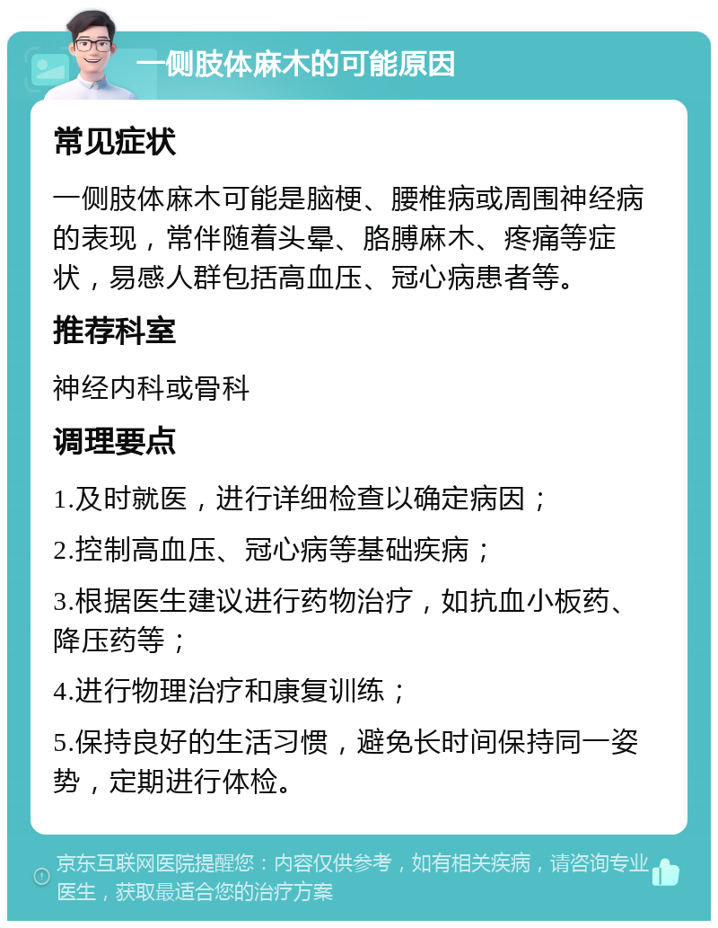 一侧肢体麻木的可能原因 常见症状 一侧肢体麻木可能是脑梗、腰椎病或周围神经病的表现，常伴随着头晕、胳膊麻木、疼痛等症状，易感人群包括高血压、冠心病患者等。 推荐科室 神经内科或骨科 调理要点 1.及时就医，进行详细检查以确定病因； 2.控制高血压、冠心病等基础疾病； 3.根据医生建议进行药物治疗，如抗血小板药、降压药等； 4.进行物理治疗和康复训练； 5.保持良好的生活习惯，避免长时间保持同一姿势，定期进行体检。