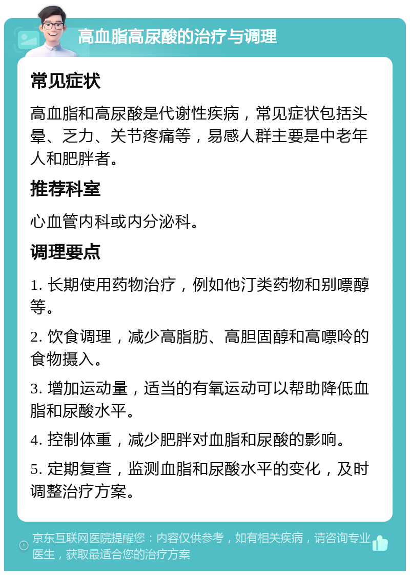 高血脂高尿酸的治疗与调理 常见症状 高血脂和高尿酸是代谢性疾病，常见症状包括头晕、乏力、关节疼痛等，易感人群主要是中老年人和肥胖者。 推荐科室 心血管内科或内分泌科。 调理要点 1. 长期使用药物治疗，例如他汀类药物和别嘌醇等。 2. 饮食调理，减少高脂肪、高胆固醇和高嘌呤的食物摄入。 3. 增加运动量，适当的有氧运动可以帮助降低血脂和尿酸水平。 4. 控制体重，减少肥胖对血脂和尿酸的影响。 5. 定期复查，监测血脂和尿酸水平的变化，及时调整治疗方案。