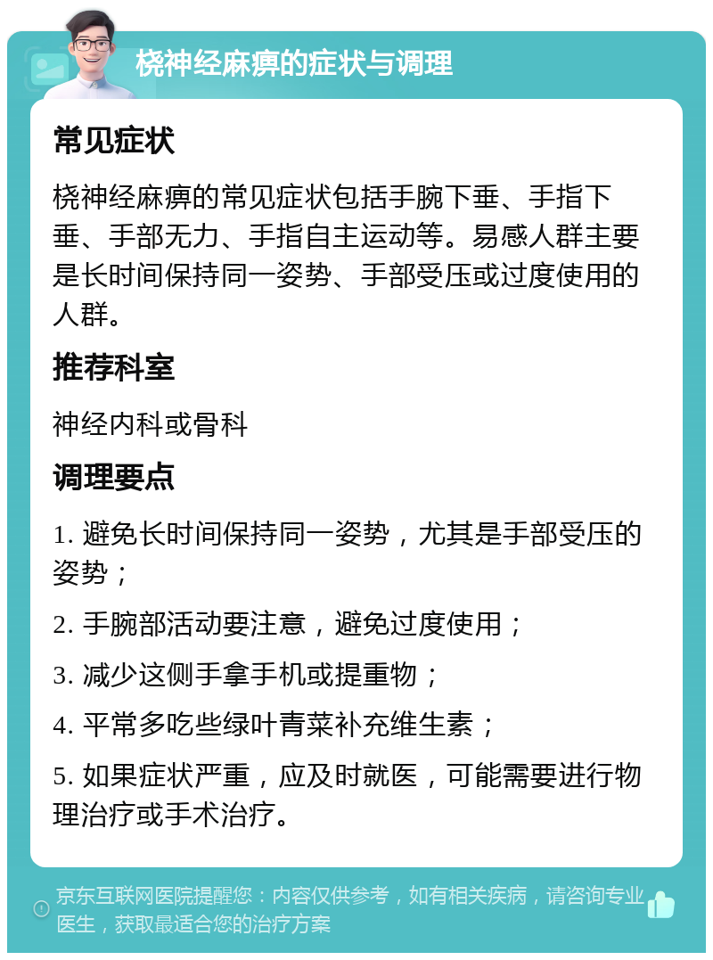 桡神经麻痹的症状与调理 常见症状 桡神经麻痹的常见症状包括手腕下垂、手指下垂、手部无力、手指自主运动等。易感人群主要是长时间保持同一姿势、手部受压或过度使用的人群。 推荐科室 神经内科或骨科 调理要点 1. 避免长时间保持同一姿势，尤其是手部受压的姿势； 2. 手腕部活动要注意，避免过度使用； 3. 减少这侧手拿手机或提重物； 4. 平常多吃些绿叶青菜补充维生素； 5. 如果症状严重，应及时就医，可能需要进行物理治疗或手术治疗。