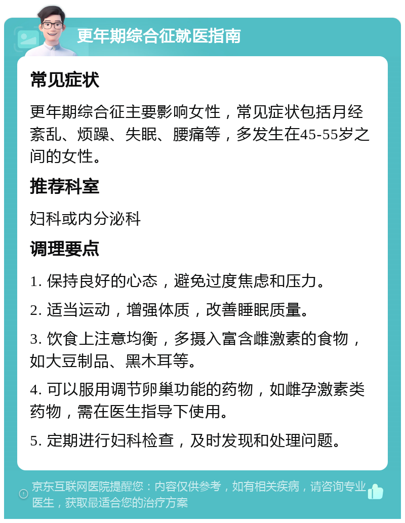 更年期综合征就医指南 常见症状 更年期综合征主要影响女性，常见症状包括月经紊乱、烦躁、失眠、腰痛等，多发生在45-55岁之间的女性。 推荐科室 妇科或内分泌科 调理要点 1. 保持良好的心态，避免过度焦虑和压力。 2. 适当运动，增强体质，改善睡眠质量。 3. 饮食上注意均衡，多摄入富含雌激素的食物，如大豆制品、黑木耳等。 4. 可以服用调节卵巢功能的药物，如雌孕激素类药物，需在医生指导下使用。 5. 定期进行妇科检查，及时发现和处理问题。