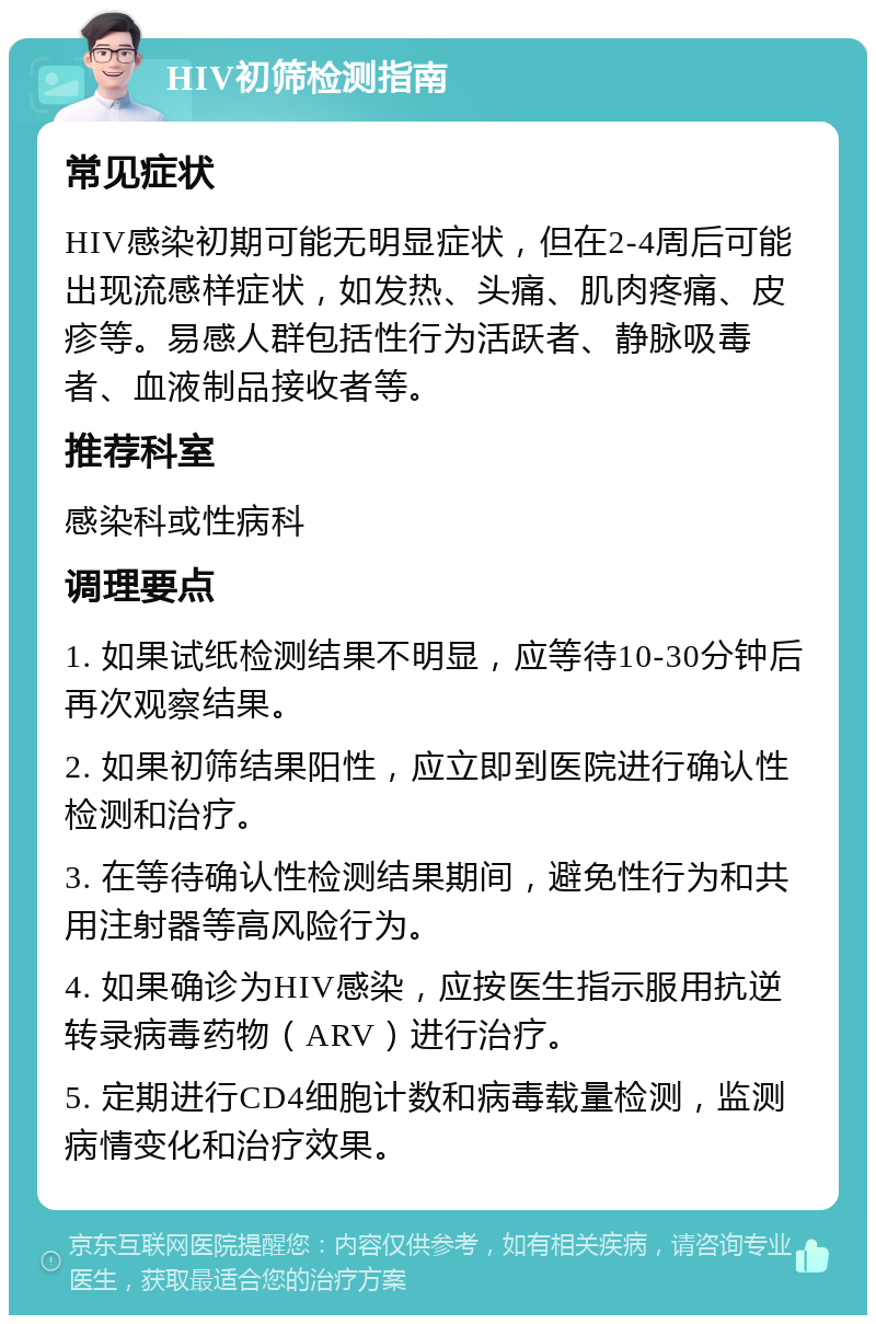 HIV初筛检测指南 常见症状 HIV感染初期可能无明显症状，但在2-4周后可能出现流感样症状，如发热、头痛、肌肉疼痛、皮疹等。易感人群包括性行为活跃者、静脉吸毒者、血液制品接收者等。 推荐科室 感染科或性病科 调理要点 1. 如果试纸检测结果不明显，应等待10-30分钟后再次观察结果。 2. 如果初筛结果阳性，应立即到医院进行确认性检测和治疗。 3. 在等待确认性检测结果期间，避免性行为和共用注射器等高风险行为。 4. 如果确诊为HIV感染，应按医生指示服用抗逆转录病毒药物（ARV）进行治疗。 5. 定期进行CD4细胞计数和病毒载量检测，监测病情变化和治疗效果。