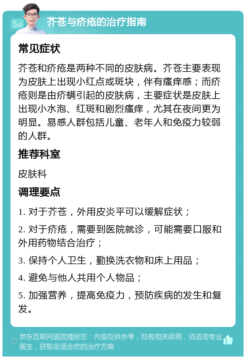 芥苍与疥疮的治疗指南 常见症状 芥苍和疥疮是两种不同的皮肤病。芥苍主要表现为皮肤上出现小红点或斑块，伴有瘙痒感；而疥疮则是由疥螨引起的皮肤病，主要症状是皮肤上出现小水泡、红斑和剧烈瘙痒，尤其在夜间更为明显。易感人群包括儿童、老年人和免疫力较弱的人群。 推荐科室 皮肤科 调理要点 1. 对于芥苍，外用皮炎平可以缓解症状； 2. 对于疥疮，需要到医院就诊，可能需要口服和外用药物结合治疗； 3. 保持个人卫生，勤换洗衣物和床上用品； 4. 避免与他人共用个人物品； 5. 加强营养，提高免疫力，预防疾病的发生和复发。