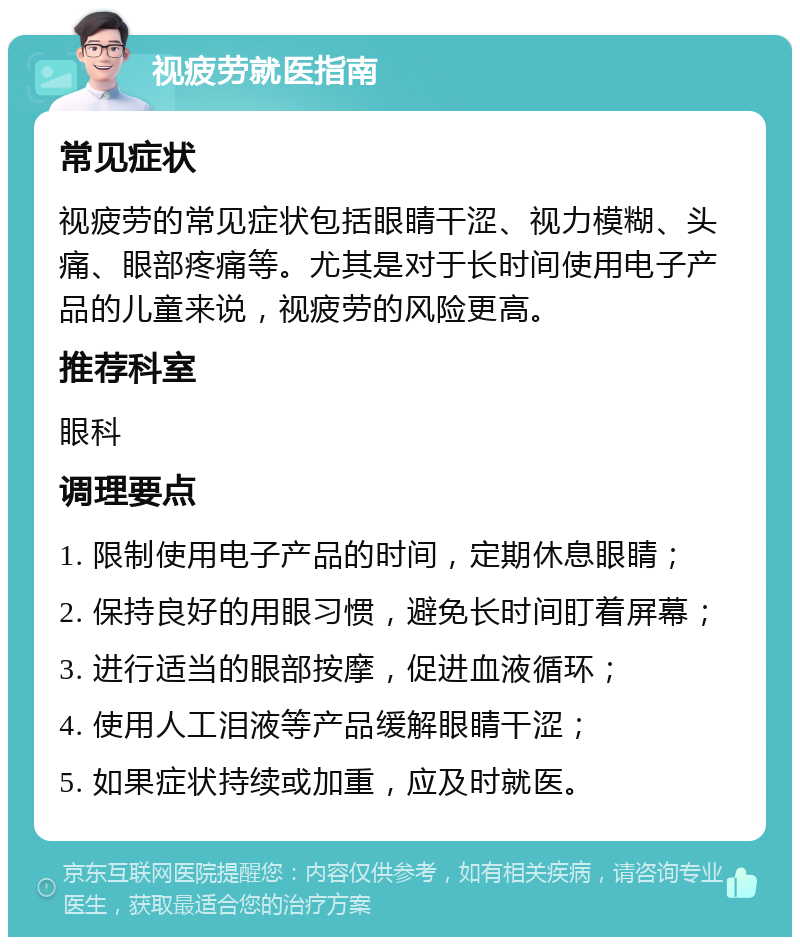 视疲劳就医指南 常见症状 视疲劳的常见症状包括眼睛干涩、视力模糊、头痛、眼部疼痛等。尤其是对于长时间使用电子产品的儿童来说，视疲劳的风险更高。 推荐科室 眼科 调理要点 1. 限制使用电子产品的时间，定期休息眼睛； 2. 保持良好的用眼习惯，避免长时间盯着屏幕； 3. 进行适当的眼部按摩，促进血液循环； 4. 使用人工泪液等产品缓解眼睛干涩； 5. 如果症状持续或加重，应及时就医。