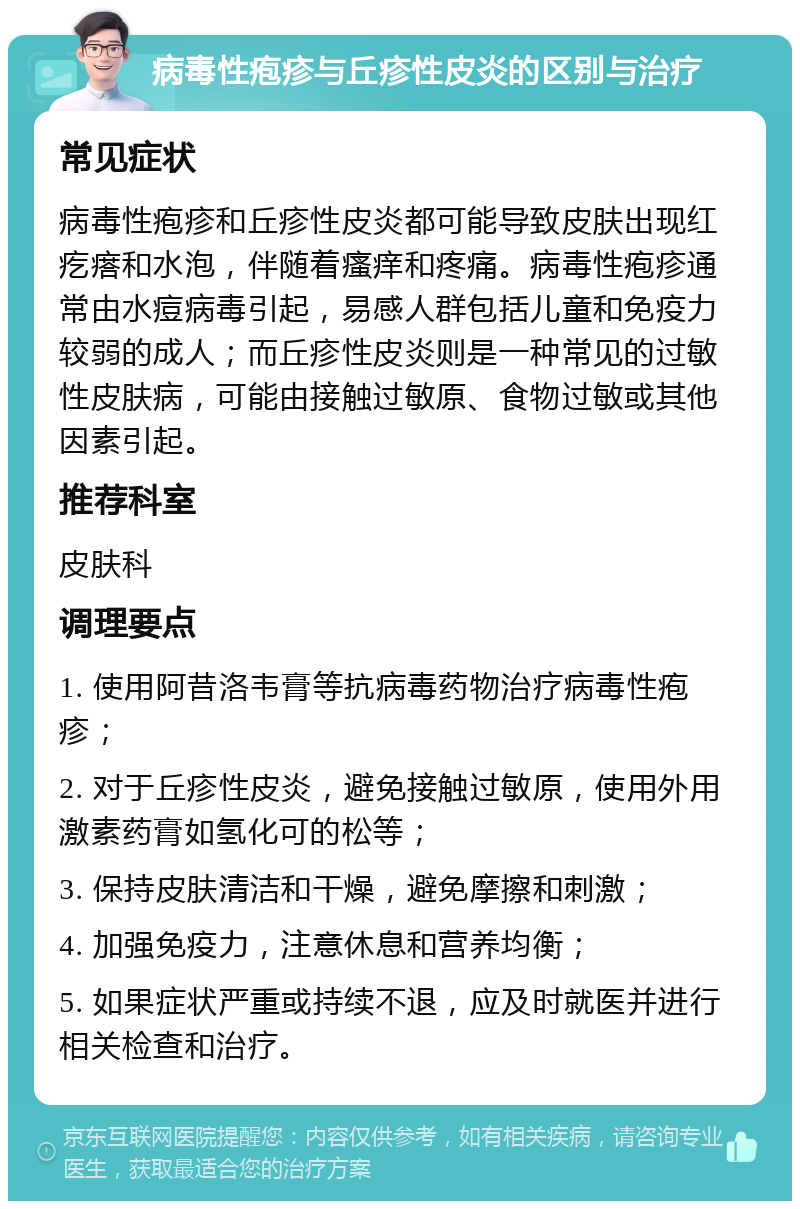 病毒性疱疹与丘疹性皮炎的区别与治疗 常见症状 病毒性疱疹和丘疹性皮炎都可能导致皮肤出现红疙瘩和水泡，伴随着瘙痒和疼痛。病毒性疱疹通常由水痘病毒引起，易感人群包括儿童和免疫力较弱的成人；而丘疹性皮炎则是一种常见的过敏性皮肤病，可能由接触过敏原、食物过敏或其他因素引起。 推荐科室 皮肤科 调理要点 1. 使用阿昔洛韦膏等抗病毒药物治疗病毒性疱疹； 2. 对于丘疹性皮炎，避免接触过敏原，使用外用激素药膏如氢化可的松等； 3. 保持皮肤清洁和干燥，避免摩擦和刺激； 4. 加强免疫力，注意休息和营养均衡； 5. 如果症状严重或持续不退，应及时就医并进行相关检查和治疗。