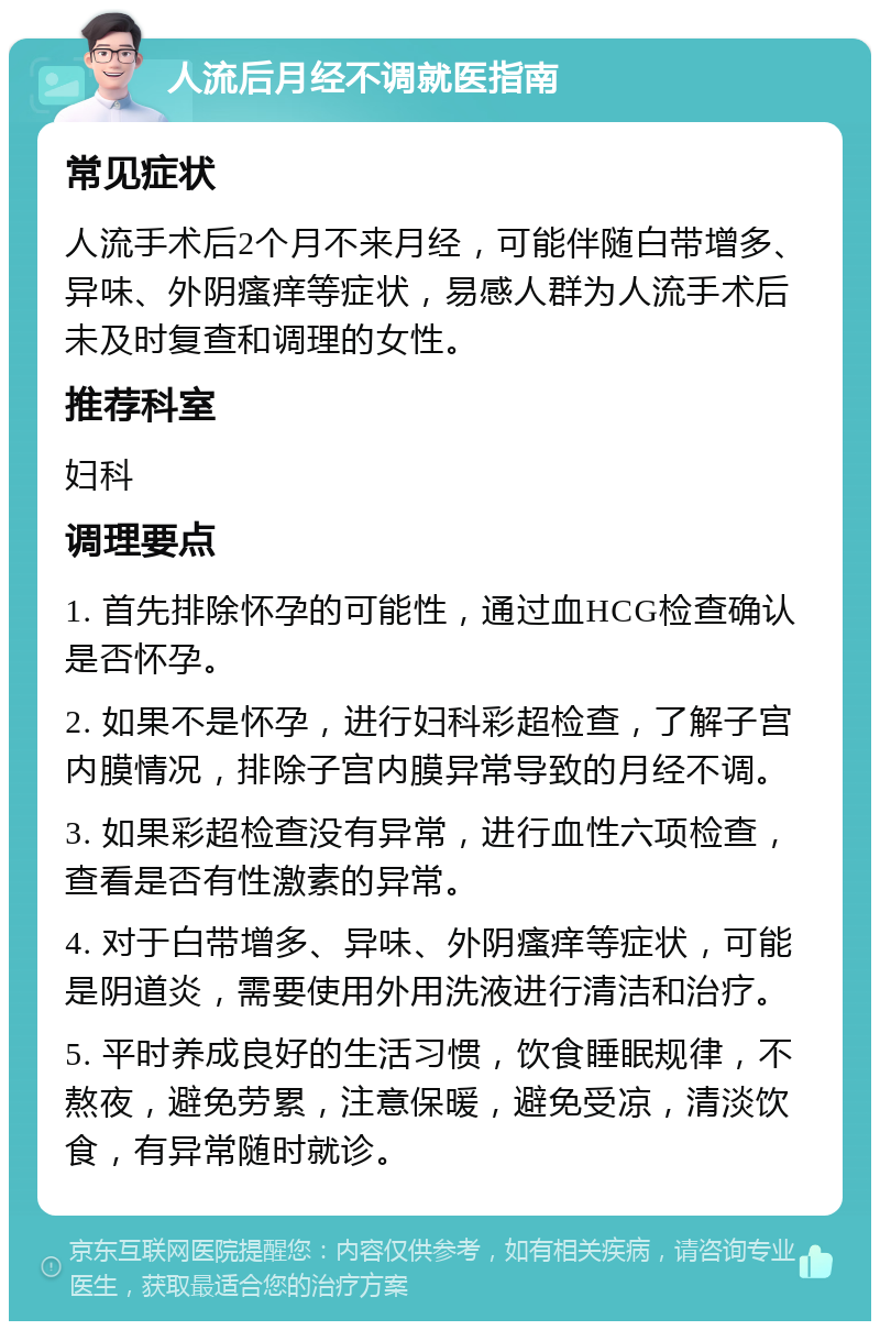 人流后月经不调就医指南 常见症状 人流手术后2个月不来月经，可能伴随白带增多、异味、外阴瘙痒等症状，易感人群为人流手术后未及时复查和调理的女性。 推荐科室 妇科 调理要点 1. 首先排除怀孕的可能性，通过血HCG检查确认是否怀孕。 2. 如果不是怀孕，进行妇科彩超检查，了解子宫内膜情况，排除子宫内膜异常导致的月经不调。 3. 如果彩超检查没有异常，进行血性六项检查，查看是否有性激素的异常。 4. 对于白带增多、异味、外阴瘙痒等症状，可能是阴道炎，需要使用外用洗液进行清洁和治疗。 5. 平时养成良好的生活习惯，饮食睡眠规律，不熬夜，避免劳累，注意保暖，避免受凉，清淡饮食，有异常随时就诊。