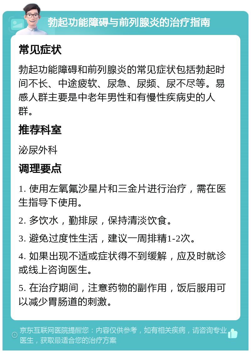 勃起功能障碍与前列腺炎的治疗指南 常见症状 勃起功能障碍和前列腺炎的常见症状包括勃起时间不长、中途疲软、尿急、尿频、尿不尽等。易感人群主要是中老年男性和有慢性疾病史的人群。 推荐科室 泌尿外科 调理要点 1. 使用左氧氟沙星片和三金片进行治疗，需在医生指导下使用。 2. 多饮水，勤排尿，保持清淡饮食。 3. 避免过度性生活，建议一周排精1-2次。 4. 如果出现不适或症状得不到缓解，应及时就诊或线上咨询医生。 5. 在治疗期间，注意药物的副作用，饭后服用可以减少胃肠道的刺激。