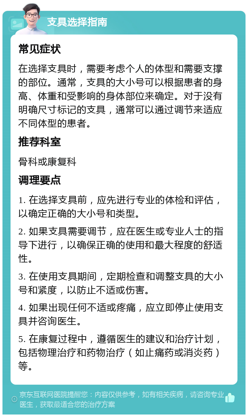 支具选择指南 常见症状 在选择支具时，需要考虑个人的体型和需要支撑的部位。通常，支具的大小号可以根据患者的身高、体重和受影响的身体部位来确定。对于没有明确尺寸标记的支具，通常可以通过调节来适应不同体型的患者。 推荐科室 骨科或康复科 调理要点 1. 在选择支具前，应先进行专业的体检和评估，以确定正确的大小号和类型。 2. 如果支具需要调节，应在医生或专业人士的指导下进行，以确保正确的使用和最大程度的舒适性。 3. 在使用支具期间，定期检查和调整支具的大小号和紧度，以防止不适或伤害。 4. 如果出现任何不适或疼痛，应立即停止使用支具并咨询医生。 5. 在康复过程中，遵循医生的建议和治疗计划，包括物理治疗和药物治疗（如止痛药或消炎药）等。