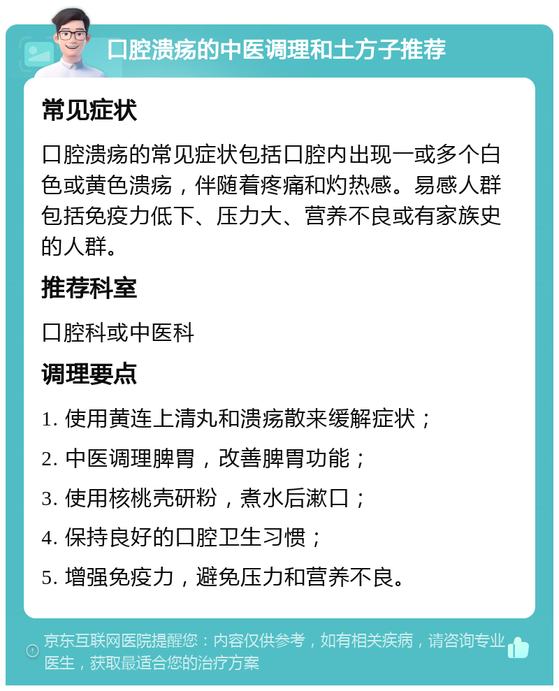 口腔溃疡的中医调理和土方子推荐 常见症状 口腔溃疡的常见症状包括口腔内出现一或多个白色或黄色溃疡，伴随着疼痛和灼热感。易感人群包括免疫力低下、压力大、营养不良或有家族史的人群。 推荐科室 口腔科或中医科 调理要点 1. 使用黄连上清丸和溃疡散来缓解症状； 2. 中医调理脾胃，改善脾胃功能； 3. 使用核桃壳研粉，煮水后漱口； 4. 保持良好的口腔卫生习惯； 5. 增强免疫力，避免压力和营养不良。