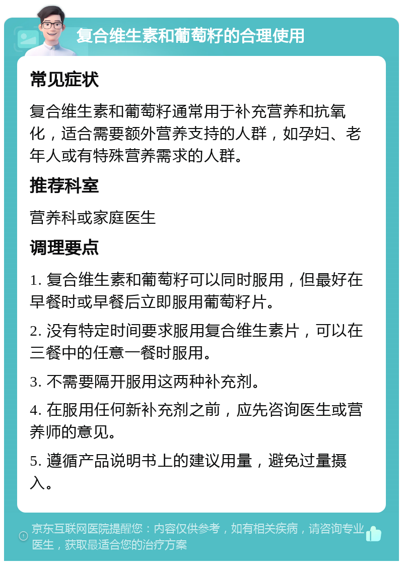 复合维生素和葡萄籽的合理使用 常见症状 复合维生素和葡萄籽通常用于补充营养和抗氧化，适合需要额外营养支持的人群，如孕妇、老年人或有特殊营养需求的人群。 推荐科室 营养科或家庭医生 调理要点 1. 复合维生素和葡萄籽可以同时服用，但最好在早餐时或早餐后立即服用葡萄籽片。 2. 没有特定时间要求服用复合维生素片，可以在三餐中的任意一餐时服用。 3. 不需要隔开服用这两种补充剂。 4. 在服用任何新补充剂之前，应先咨询医生或营养师的意见。 5. 遵循产品说明书上的建议用量，避免过量摄入。