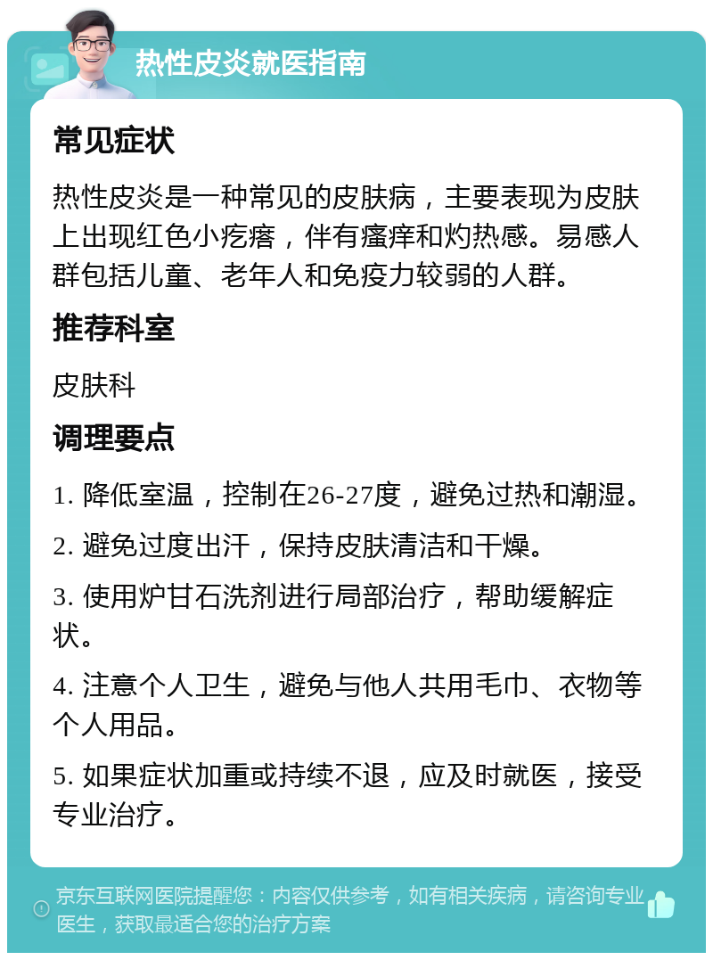 热性皮炎就医指南 常见症状 热性皮炎是一种常见的皮肤病，主要表现为皮肤上出现红色小疙瘩，伴有瘙痒和灼热感。易感人群包括儿童、老年人和免疫力较弱的人群。 推荐科室 皮肤科 调理要点 1. 降低室温，控制在26-27度，避免过热和潮湿。 2. 避免过度出汗，保持皮肤清洁和干燥。 3. 使用炉甘石洗剂进行局部治疗，帮助缓解症状。 4. 注意个人卫生，避免与他人共用毛巾、衣物等个人用品。 5. 如果症状加重或持续不退，应及时就医，接受专业治疗。