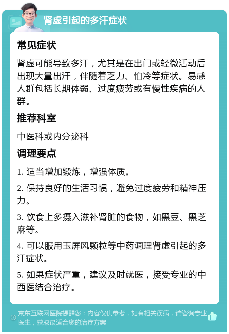 肾虚引起的多汗症状 常见症状 肾虚可能导致多汗，尤其是在出门或轻微活动后出现大量出汗，伴随着乏力、怕冷等症状。易感人群包括长期体弱、过度疲劳或有慢性疾病的人群。 推荐科室 中医科或内分泌科 调理要点 1. 适当增加锻炼，增强体质。 2. 保持良好的生活习惯，避免过度疲劳和精神压力。 3. 饮食上多摄入滋补肾脏的食物，如黑豆、黑芝麻等。 4. 可以服用玉屏风颗粒等中药调理肾虚引起的多汗症状。 5. 如果症状严重，建议及时就医，接受专业的中西医结合治疗。