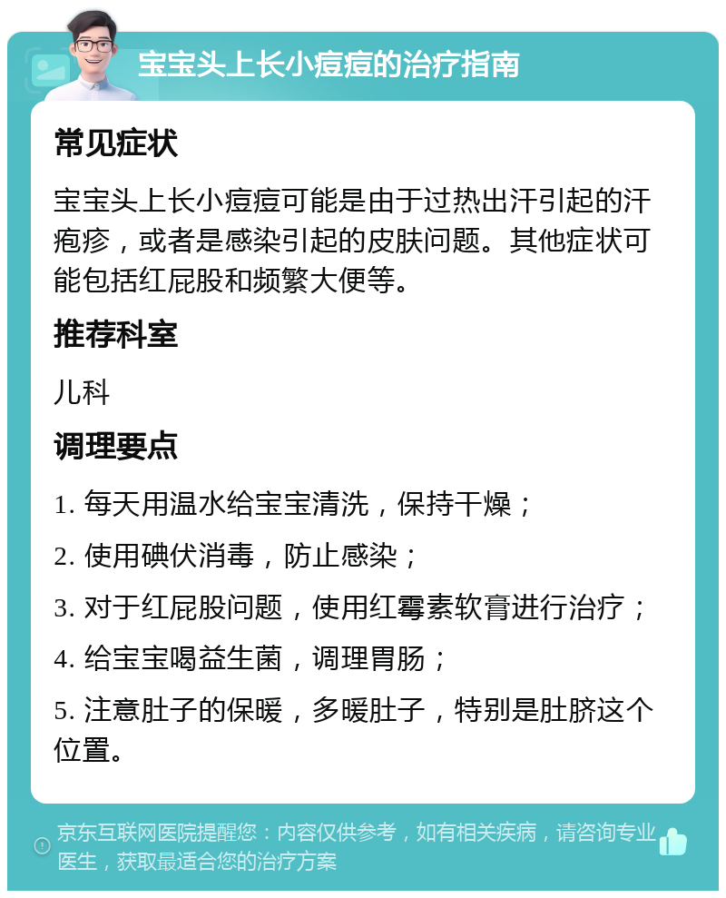 宝宝头上长小痘痘的治疗指南 常见症状 宝宝头上长小痘痘可能是由于过热出汗引起的汗疱疹，或者是感染引起的皮肤问题。其他症状可能包括红屁股和频繁大便等。 推荐科室 儿科 调理要点 1. 每天用温水给宝宝清洗，保持干燥； 2. 使用碘伏消毒，防止感染； 3. 对于红屁股问题，使用红霉素软膏进行治疗； 4. 给宝宝喝益生菌，调理胃肠； 5. 注意肚子的保暖，多暖肚子，特别是肚脐这个位置。