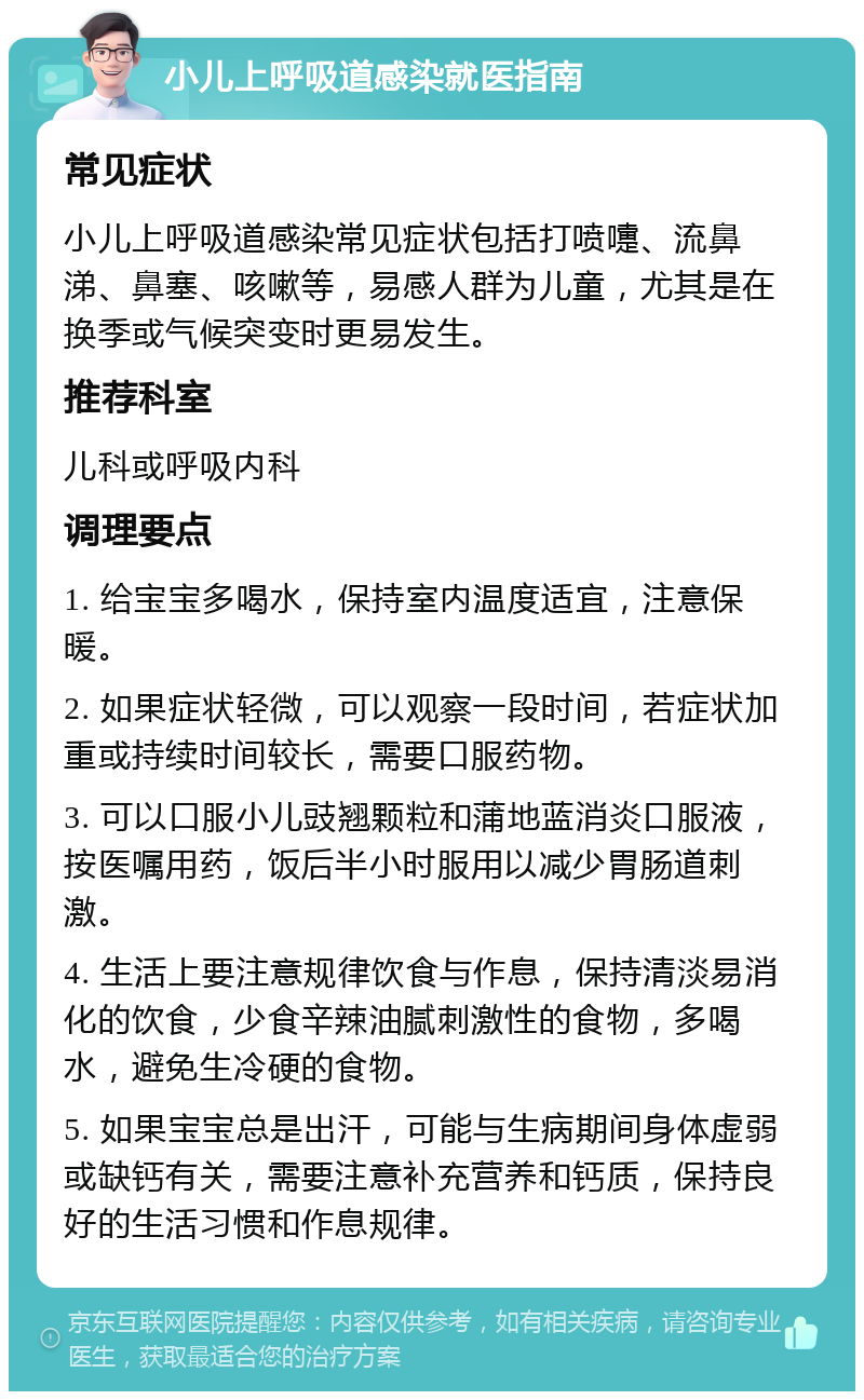 小儿上呼吸道感染就医指南 常见症状 小儿上呼吸道感染常见症状包括打喷嚏、流鼻涕、鼻塞、咳嗽等，易感人群为儿童，尤其是在换季或气候突变时更易发生。 推荐科室 儿科或呼吸内科 调理要点 1. 给宝宝多喝水，保持室内温度适宜，注意保暖。 2. 如果症状轻微，可以观察一段时间，若症状加重或持续时间较长，需要口服药物。 3. 可以口服小儿豉翘颗粒和蒲地蓝消炎口服液，按医嘱用药，饭后半小时服用以减少胃肠道刺激。 4. 生活上要注意规律饮食与作息，保持清淡易消化的饮食，少食辛辣油腻刺激性的食物，多喝水，避免生冷硬的食物。 5. 如果宝宝总是出汗，可能与生病期间身体虚弱或缺钙有关，需要注意补充营养和钙质，保持良好的生活习惯和作息规律。