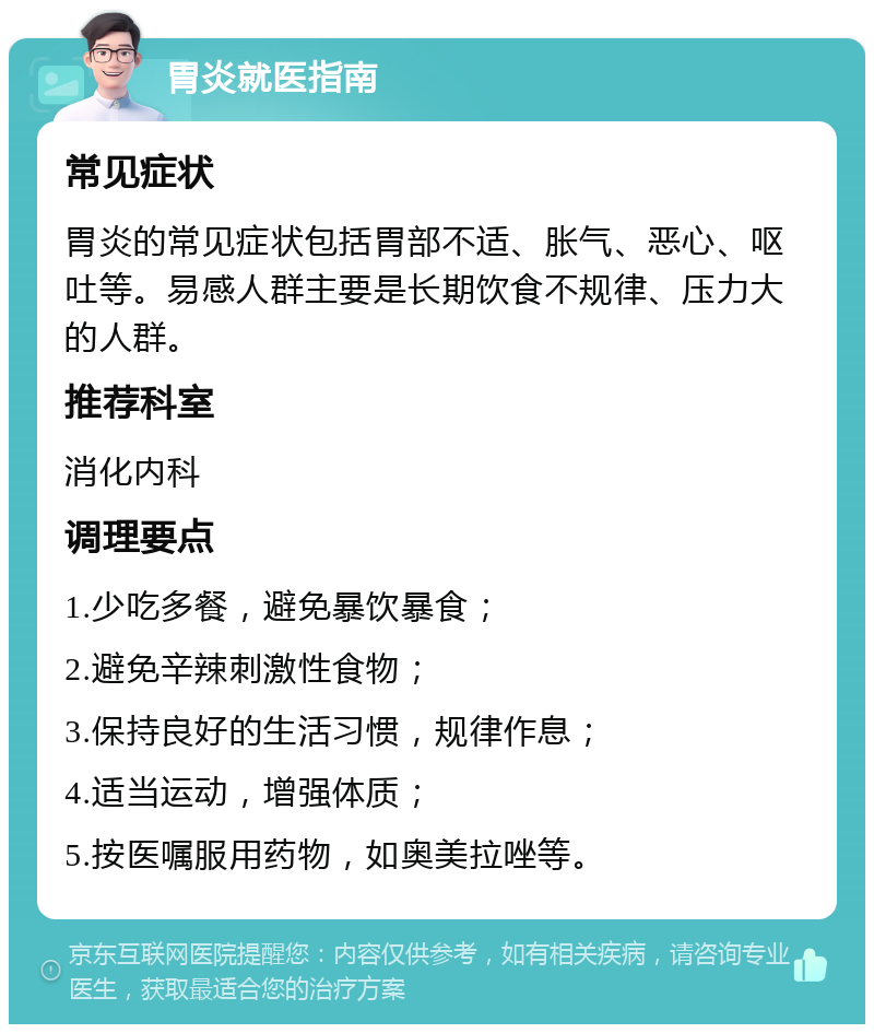 胃炎就医指南 常见症状 胃炎的常见症状包括胃部不适、胀气、恶心、呕吐等。易感人群主要是长期饮食不规律、压力大的人群。 推荐科室 消化内科 调理要点 1.少吃多餐，避免暴饮暴食； 2.避免辛辣刺激性食物； 3.保持良好的生活习惯，规律作息； 4.适当运动，增强体质； 5.按医嘱服用药物，如奥美拉唑等。