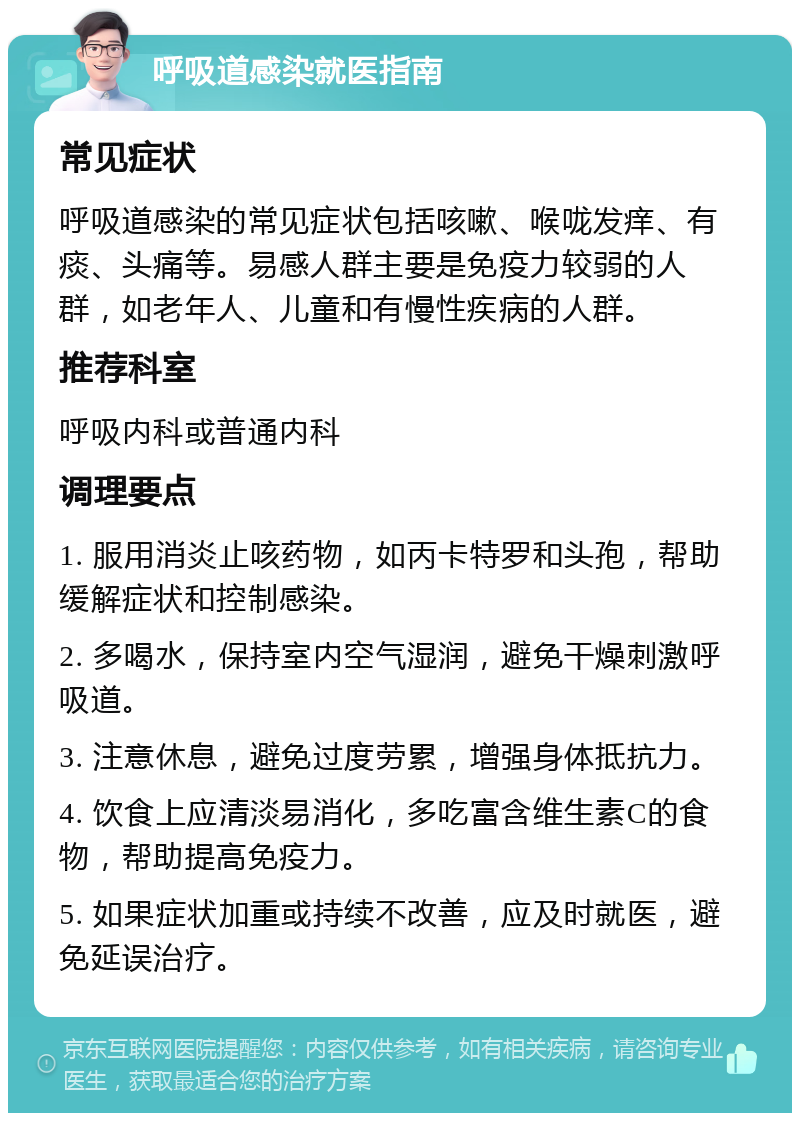 呼吸道感染就医指南 常见症状 呼吸道感染的常见症状包括咳嗽、喉咙发痒、有痰、头痛等。易感人群主要是免疫力较弱的人群，如老年人、儿童和有慢性疾病的人群。 推荐科室 呼吸内科或普通内科 调理要点 1. 服用消炎止咳药物，如丙卡特罗和头孢，帮助缓解症状和控制感染。 2. 多喝水，保持室内空气湿润，避免干燥刺激呼吸道。 3. 注意休息，避免过度劳累，增强身体抵抗力。 4. 饮食上应清淡易消化，多吃富含维生素C的食物，帮助提高免疫力。 5. 如果症状加重或持续不改善，应及时就医，避免延误治疗。