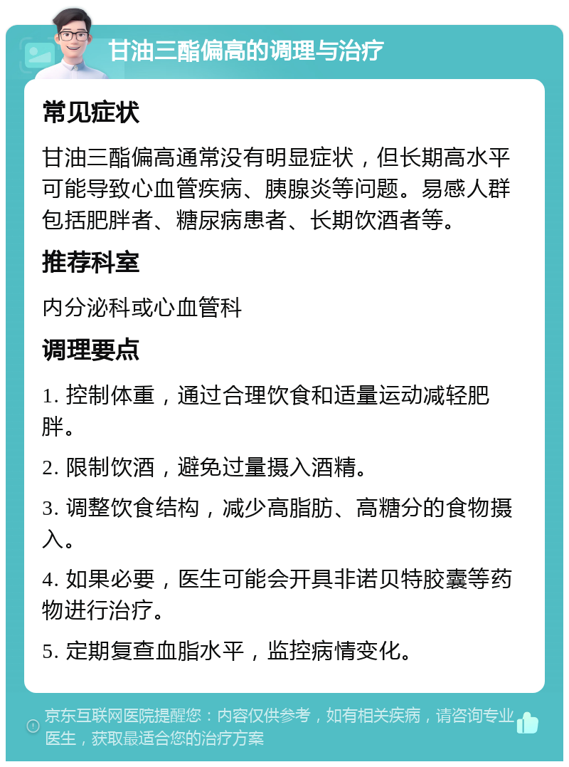 甘油三酯偏高的调理与治疗 常见症状 甘油三酯偏高通常没有明显症状，但长期高水平可能导致心血管疾病、胰腺炎等问题。易感人群包括肥胖者、糖尿病患者、长期饮酒者等。 推荐科室 内分泌科或心血管科 调理要点 1. 控制体重，通过合理饮食和适量运动减轻肥胖。 2. 限制饮酒，避免过量摄入酒精。 3. 调整饮食结构，减少高脂肪、高糖分的食物摄入。 4. 如果必要，医生可能会开具非诺贝特胶囊等药物进行治疗。 5. 定期复查血脂水平，监控病情变化。