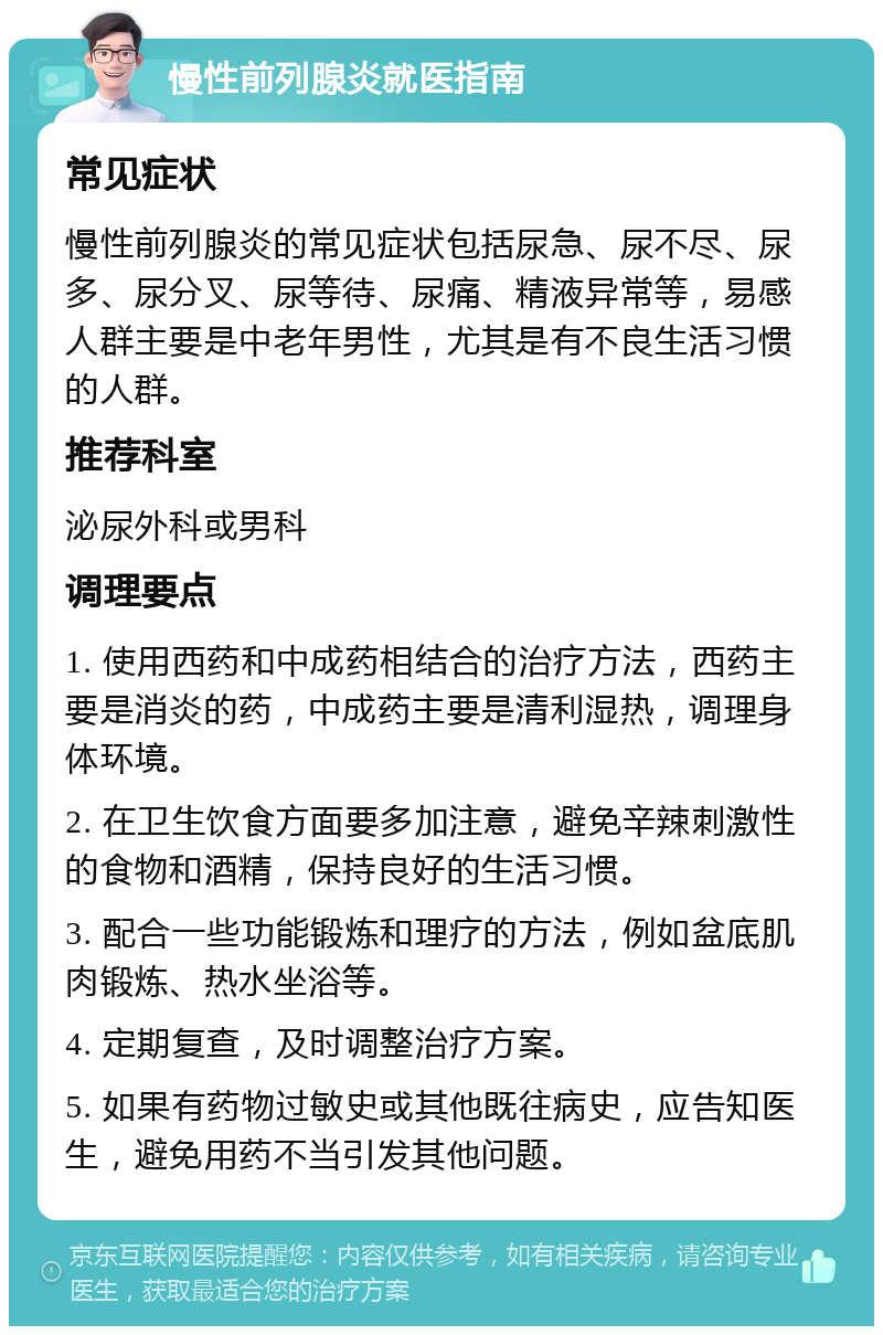 慢性前列腺炎就医指南 常见症状 慢性前列腺炎的常见症状包括尿急、尿不尽、尿多、尿分叉、尿等待、尿痛、精液异常等，易感人群主要是中老年男性，尤其是有不良生活习惯的人群。 推荐科室 泌尿外科或男科 调理要点 1. 使用西药和中成药相结合的治疗方法，西药主要是消炎的药，中成药主要是清利湿热，调理身体环境。 2. 在卫生饮食方面要多加注意，避免辛辣刺激性的食物和酒精，保持良好的生活习惯。 3. 配合一些功能锻炼和理疗的方法，例如盆底肌肉锻炼、热水坐浴等。 4. 定期复查，及时调整治疗方案。 5. 如果有药物过敏史或其他既往病史，应告知医生，避免用药不当引发其他问题。