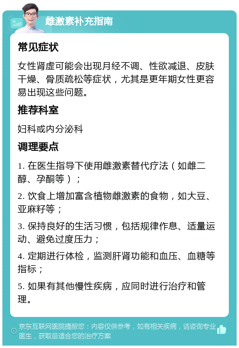 雌激素补充指南 常见症状 女性肾虚可能会出现月经不调、性欲减退、皮肤干燥、骨质疏松等症状，尤其是更年期女性更容易出现这些问题。 推荐科室 妇科或内分泌科 调理要点 1. 在医生指导下使用雌激素替代疗法（如雌二醇、孕酮等）； 2. 饮食上增加富含植物雌激素的食物，如大豆、亚麻籽等； 3. 保持良好的生活习惯，包括规律作息、适量运动、避免过度压力； 4. 定期进行体检，监测肝肾功能和血压、血糖等指标； 5. 如果有其他慢性疾病，应同时进行治疗和管理。