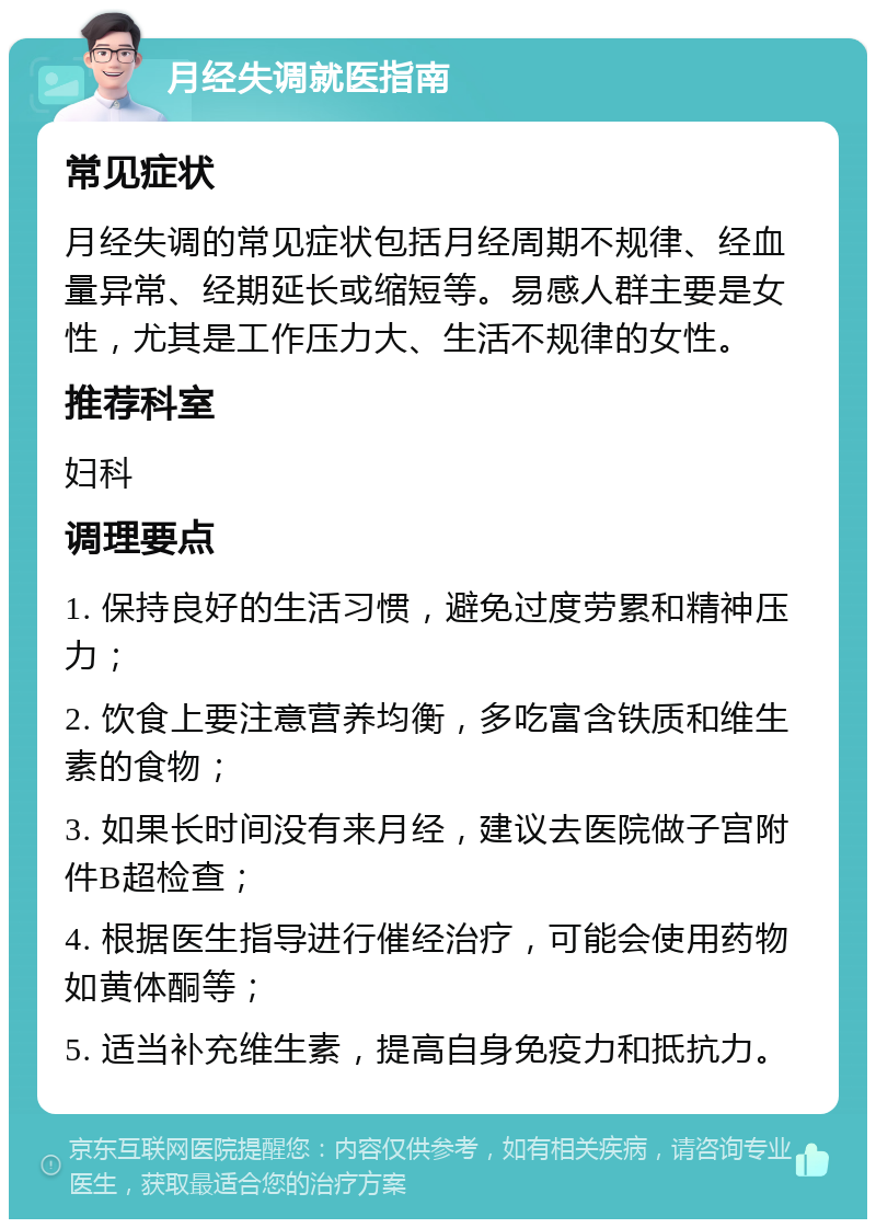 月经失调就医指南 常见症状 月经失调的常见症状包括月经周期不规律、经血量异常、经期延长或缩短等。易感人群主要是女性，尤其是工作压力大、生活不规律的女性。 推荐科室 妇科 调理要点 1. 保持良好的生活习惯，避免过度劳累和精神压力； 2. 饮食上要注意营养均衡，多吃富含铁质和维生素的食物； 3. 如果长时间没有来月经，建议去医院做子宫附件B超检查； 4. 根据医生指导进行催经治疗，可能会使用药物如黄体酮等； 5. 适当补充维生素，提高自身免疫力和抵抗力。