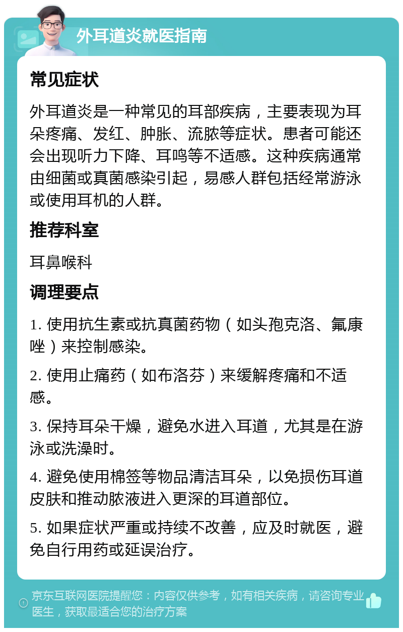 外耳道炎就医指南 常见症状 外耳道炎是一种常见的耳部疾病，主要表现为耳朵疼痛、发红、肿胀、流脓等症状。患者可能还会出现听力下降、耳鸣等不适感。这种疾病通常由细菌或真菌感染引起，易感人群包括经常游泳或使用耳机的人群。 推荐科室 耳鼻喉科 调理要点 1. 使用抗生素或抗真菌药物（如头孢克洛、氟康唑）来控制感染。 2. 使用止痛药（如布洛芬）来缓解疼痛和不适感。 3. 保持耳朵干燥，避免水进入耳道，尤其是在游泳或洗澡时。 4. 避免使用棉签等物品清洁耳朵，以免损伤耳道皮肤和推动脓液进入更深的耳道部位。 5. 如果症状严重或持续不改善，应及时就医，避免自行用药或延误治疗。