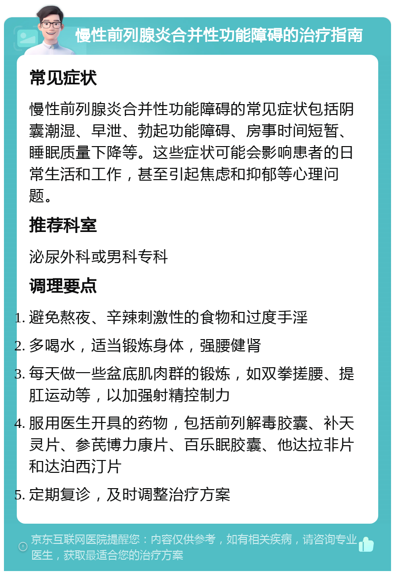 慢性前列腺炎合并性功能障碍的治疗指南 常见症状 慢性前列腺炎合并性功能障碍的常见症状包括阴囊潮湿、早泄、勃起功能障碍、房事时间短暂、睡眠质量下降等。这些症状可能会影响患者的日常生活和工作，甚至引起焦虑和抑郁等心理问题。 推荐科室 泌尿外科或男科专科 调理要点 避免熬夜、辛辣刺激性的食物和过度手淫 多喝水，适当锻炼身体，强腰健肾 每天做一些盆底肌肉群的锻炼，如双拳搓腰、提肛运动等，以加强射精控制力 服用医生开具的药物，包括前列解毒胶囊、补天灵片、参芪博力康片、百乐眠胶囊、他达拉非片和达泊西汀片 定期复诊，及时调整治疗方案