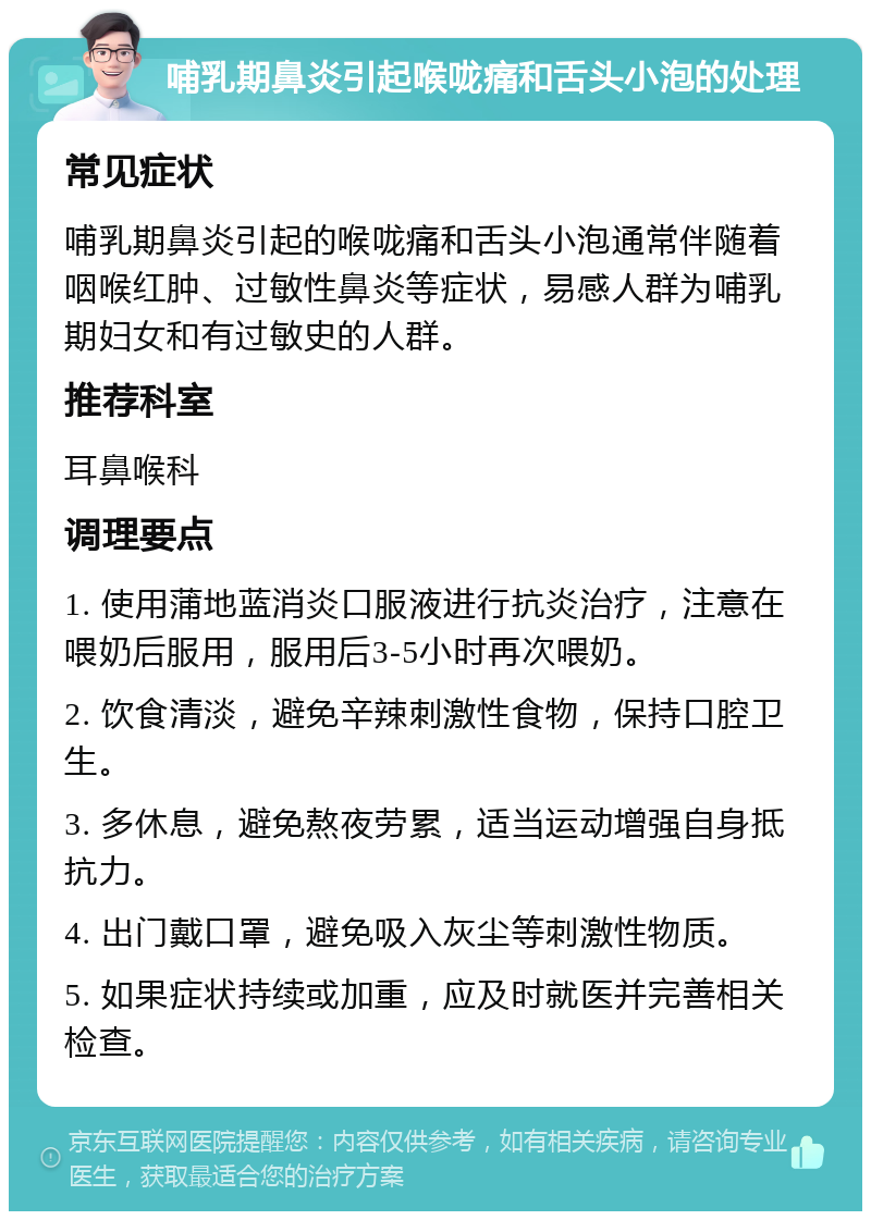 哺乳期鼻炎引起喉咙痛和舌头小泡的处理 常见症状 哺乳期鼻炎引起的喉咙痛和舌头小泡通常伴随着咽喉红肿、过敏性鼻炎等症状，易感人群为哺乳期妇女和有过敏史的人群。 推荐科室 耳鼻喉科 调理要点 1. 使用蒲地蓝消炎口服液进行抗炎治疗，注意在喂奶后服用，服用后3-5小时再次喂奶。 2. 饮食清淡，避免辛辣刺激性食物，保持口腔卫生。 3. 多休息，避免熬夜劳累，适当运动增强自身抵抗力。 4. 出门戴口罩，避免吸入灰尘等刺激性物质。 5. 如果症状持续或加重，应及时就医并完善相关检查。