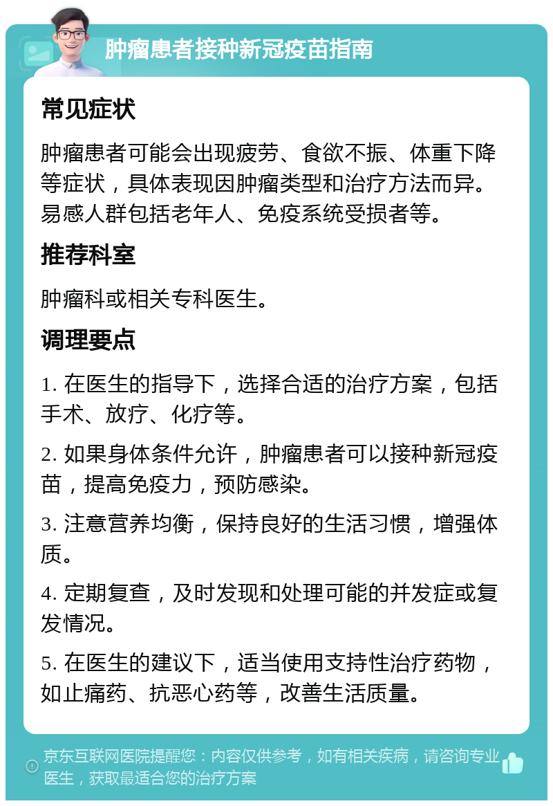 肿瘤患者接种新冠疫苗指南 常见症状 肿瘤患者可能会出现疲劳、食欲不振、体重下降等症状，具体表现因肿瘤类型和治疗方法而异。易感人群包括老年人、免疫系统受损者等。 推荐科室 肿瘤科或相关专科医生。 调理要点 1. 在医生的指导下，选择合适的治疗方案，包括手术、放疗、化疗等。 2. 如果身体条件允许，肿瘤患者可以接种新冠疫苗，提高免疫力，预防感染。 3. 注意营养均衡，保持良好的生活习惯，增强体质。 4. 定期复查，及时发现和处理可能的并发症或复发情况。 5. 在医生的建议下，适当使用支持性治疗药物，如止痛药、抗恶心药等，改善生活质量。