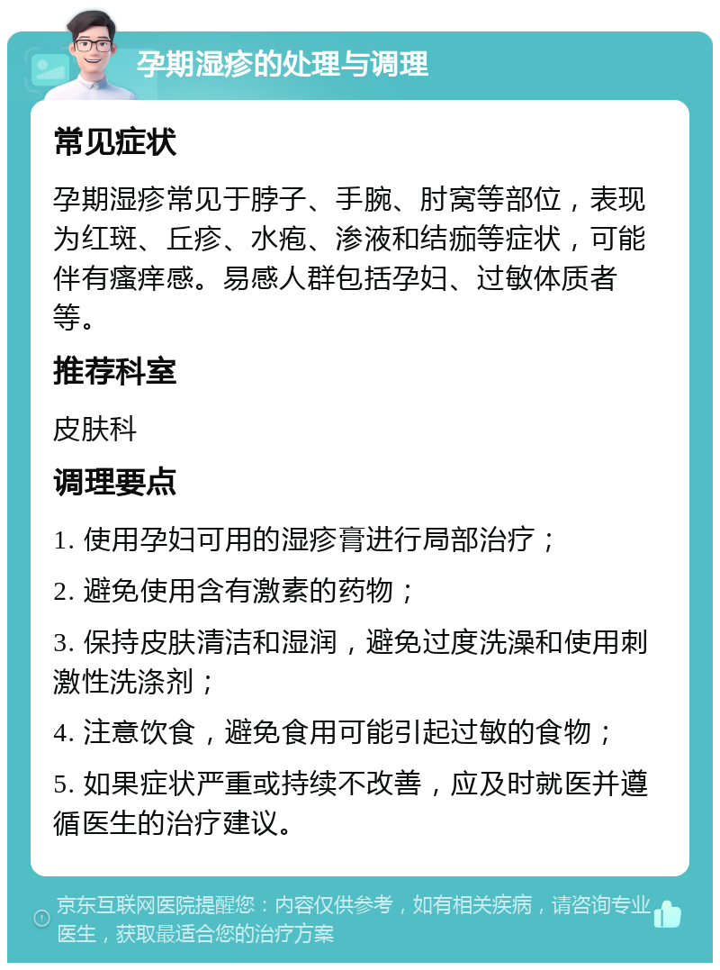 孕期湿疹的处理与调理 常见症状 孕期湿疹常见于脖子、手腕、肘窝等部位，表现为红斑、丘疹、水疱、渗液和结痂等症状，可能伴有瘙痒感。易感人群包括孕妇、过敏体质者等。 推荐科室 皮肤科 调理要点 1. 使用孕妇可用的湿疹膏进行局部治疗； 2. 避免使用含有激素的药物； 3. 保持皮肤清洁和湿润，避免过度洗澡和使用刺激性洗涤剂； 4. 注意饮食，避免食用可能引起过敏的食物； 5. 如果症状严重或持续不改善，应及时就医并遵循医生的治疗建议。