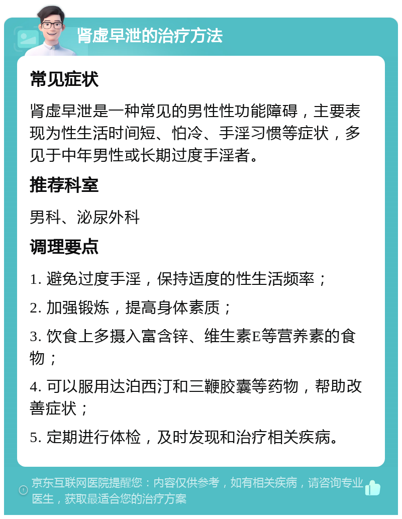 肾虚早泄的治疗方法 常见症状 肾虚早泄是一种常见的男性性功能障碍，主要表现为性生活时间短、怕冷、手淫习惯等症状，多见于中年男性或长期过度手淫者。 推荐科室 男科、泌尿外科 调理要点 1. 避免过度手淫，保持适度的性生活频率； 2. 加强锻炼，提高身体素质； 3. 饮食上多摄入富含锌、维生素E等营养素的食物； 4. 可以服用达泊西汀和三鞭胶囊等药物，帮助改善症状； 5. 定期进行体检，及时发现和治疗相关疾病。