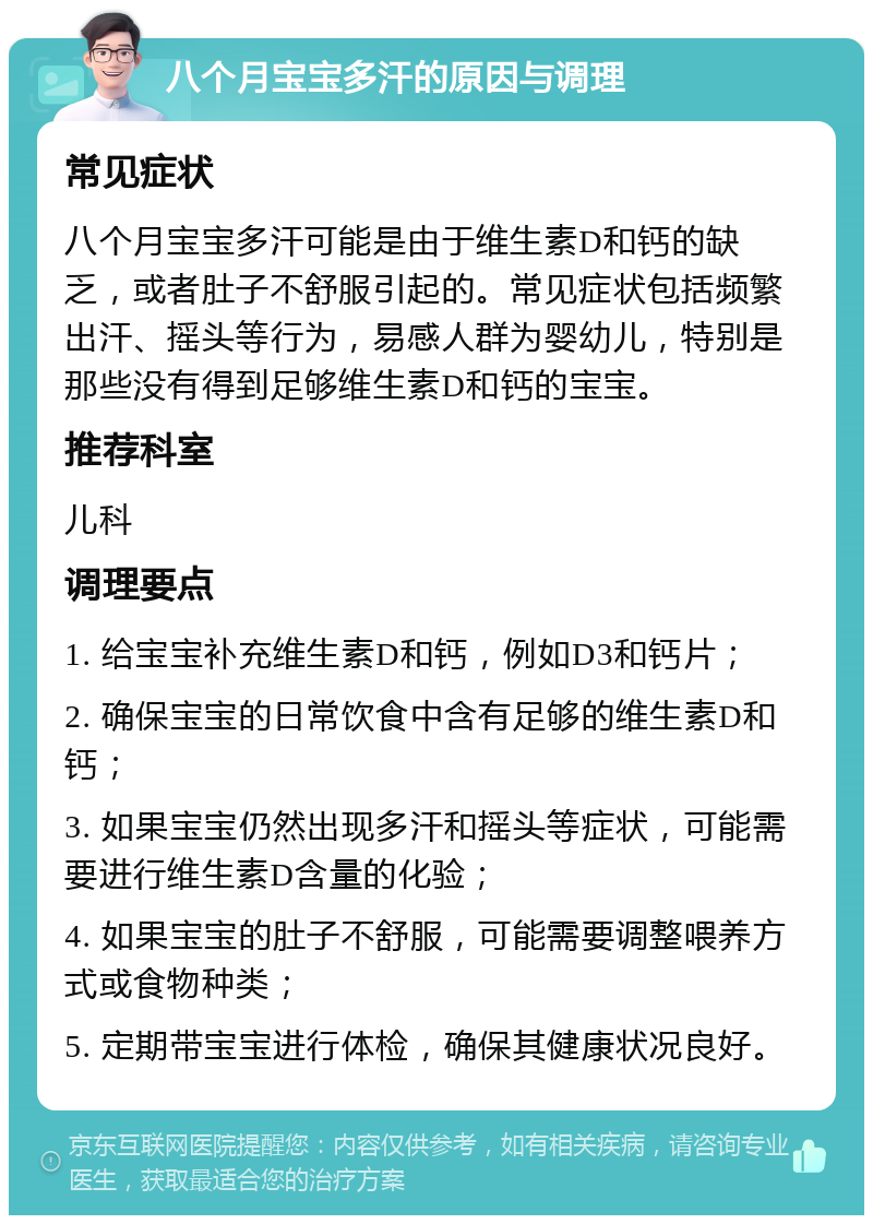 八个月宝宝多汗的原因与调理 常见症状 八个月宝宝多汗可能是由于维生素D和钙的缺乏，或者肚子不舒服引起的。常见症状包括频繁出汗、摇头等行为，易感人群为婴幼儿，特别是那些没有得到足够维生素D和钙的宝宝。 推荐科室 儿科 调理要点 1. 给宝宝补充维生素D和钙，例如D3和钙片； 2. 确保宝宝的日常饮食中含有足够的维生素D和钙； 3. 如果宝宝仍然出现多汗和摇头等症状，可能需要进行维生素D含量的化验； 4. 如果宝宝的肚子不舒服，可能需要调整喂养方式或食物种类； 5. 定期带宝宝进行体检，确保其健康状况良好。