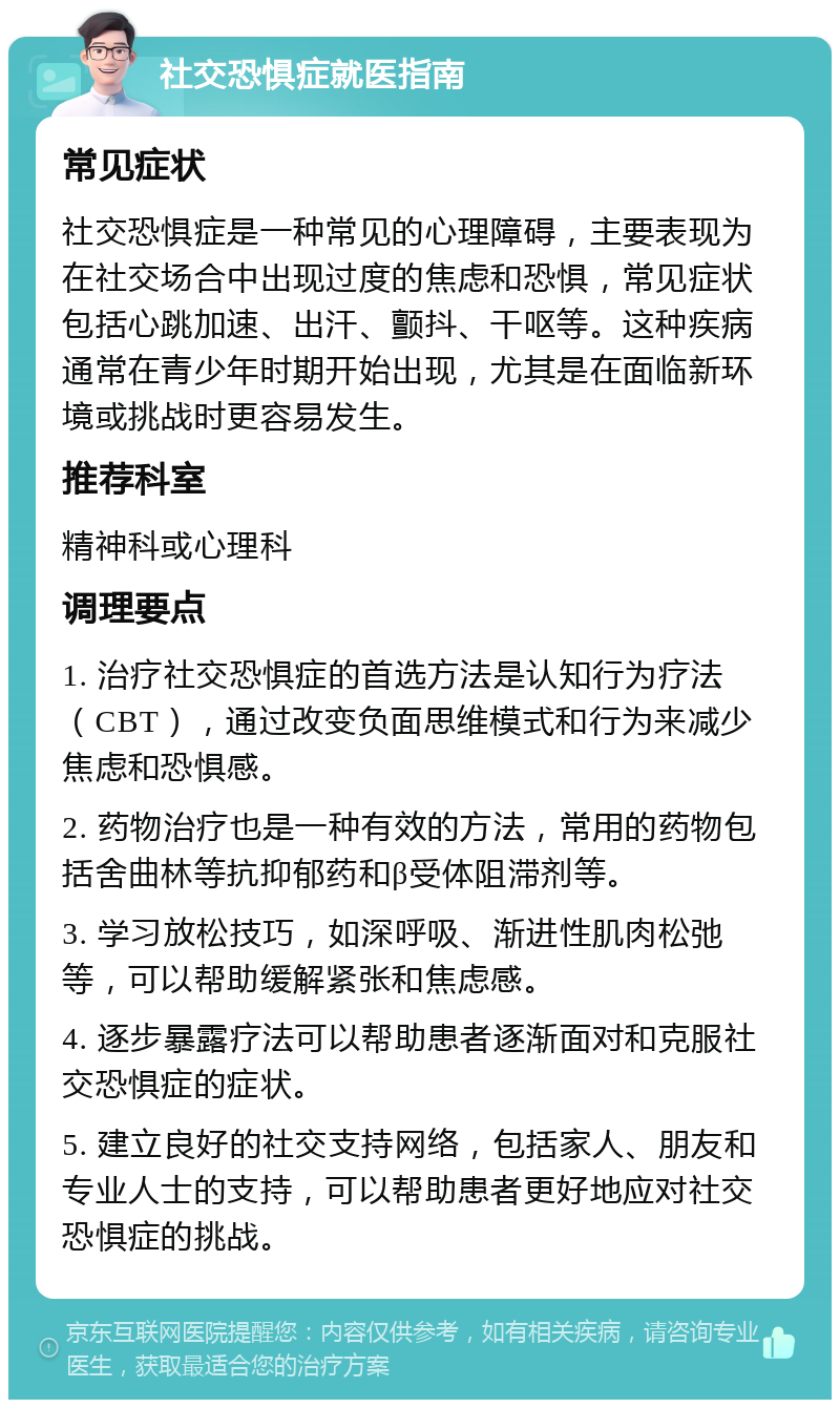 社交恐惧症就医指南 常见症状 社交恐惧症是一种常见的心理障碍，主要表现为在社交场合中出现过度的焦虑和恐惧，常见症状包括心跳加速、出汗、颤抖、干呕等。这种疾病通常在青少年时期开始出现，尤其是在面临新环境或挑战时更容易发生。 推荐科室 精神科或心理科 调理要点 1. 治疗社交恐惧症的首选方法是认知行为疗法（CBT），通过改变负面思维模式和行为来减少焦虑和恐惧感。 2. 药物治疗也是一种有效的方法，常用的药物包括舍曲林等抗抑郁药和β受体阻滞剂等。 3. 学习放松技巧，如深呼吸、渐进性肌肉松弛等，可以帮助缓解紧张和焦虑感。 4. 逐步暴露疗法可以帮助患者逐渐面对和克服社交恐惧症的症状。 5. 建立良好的社交支持网络，包括家人、朋友和专业人士的支持，可以帮助患者更好地应对社交恐惧症的挑战。