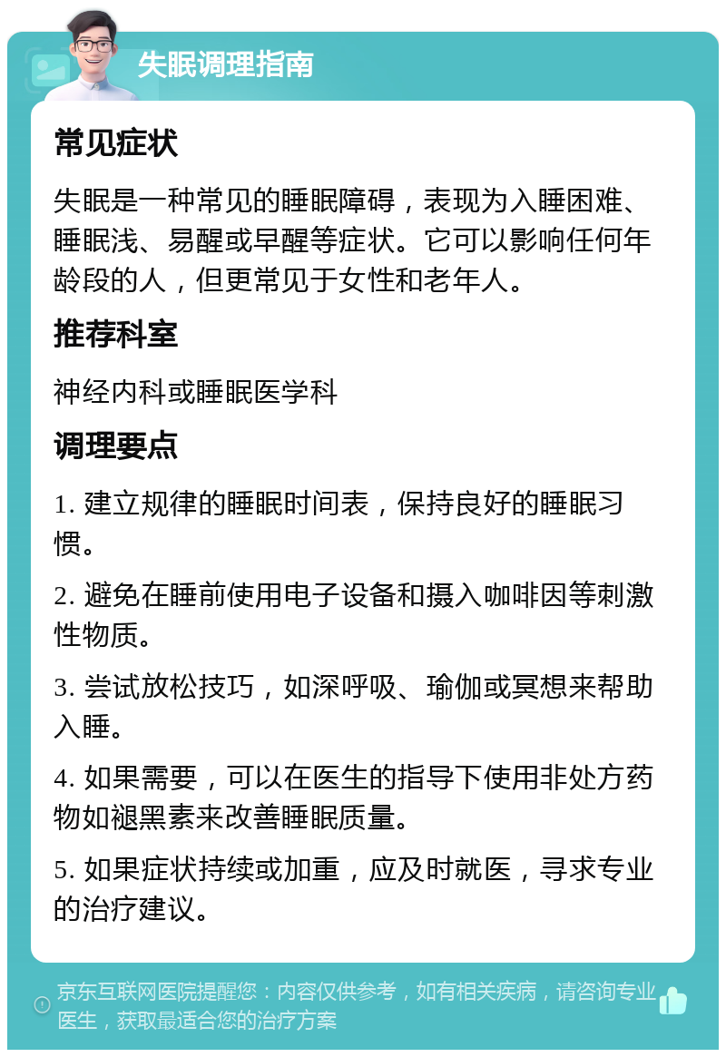 失眠调理指南 常见症状 失眠是一种常见的睡眠障碍，表现为入睡困难、睡眠浅、易醒或早醒等症状。它可以影响任何年龄段的人，但更常见于女性和老年人。 推荐科室 神经内科或睡眠医学科 调理要点 1. 建立规律的睡眠时间表，保持良好的睡眠习惯。 2. 避免在睡前使用电子设备和摄入咖啡因等刺激性物质。 3. 尝试放松技巧，如深呼吸、瑜伽或冥想来帮助入睡。 4. 如果需要，可以在医生的指导下使用非处方药物如褪黑素来改善睡眠质量。 5. 如果症状持续或加重，应及时就医，寻求专业的治疗建议。