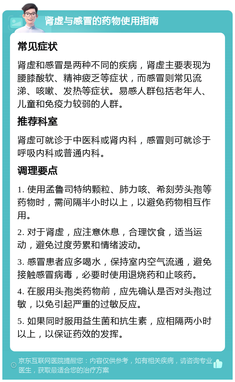 肾虚与感冒的药物使用指南 常见症状 肾虚和感冒是两种不同的疾病，肾虚主要表现为腰膝酸软、精神疲乏等症状，而感冒则常见流涕、咳嗽、发热等症状。易感人群包括老年人、儿童和免疫力较弱的人群。 推荐科室 肾虚可就诊于中医科或肾内科，感冒则可就诊于呼吸内科或普通内科。 调理要点 1. 使用孟鲁司特纳颗粒、肺力咳、希刻劳头孢等药物时，需间隔半小时以上，以避免药物相互作用。 2. 对于肾虚，应注意休息，合理饮食，适当运动，避免过度劳累和情绪波动。 3. 感冒患者应多喝水，保持室内空气流通，避免接触感冒病毒，必要时使用退烧药和止咳药。 4. 在服用头孢类药物前，应先确认是否对头孢过敏，以免引起严重的过敏反应。 5. 如果同时服用益生菌和抗生素，应相隔两小时以上，以保证药效的发挥。