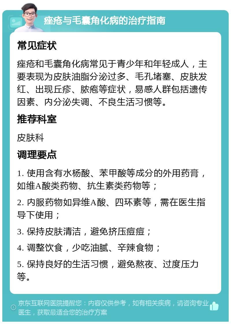 痤疮与毛囊角化病的治疗指南 常见症状 痤疮和毛囊角化病常见于青少年和年轻成人，主要表现为皮肤油脂分泌过多、毛孔堵塞、皮肤发红、出现丘疹、脓疱等症状，易感人群包括遗传因素、内分泌失调、不良生活习惯等。 推荐科室 皮肤科 调理要点 1. 使用含有水杨酸、苯甲酸等成分的外用药膏，如维A酸类药物、抗生素类药物等； 2. 内服药物如异维A酸、四环素等，需在医生指导下使用； 3. 保持皮肤清洁，避免挤压痘痘； 4. 调整饮食，少吃油腻、辛辣食物； 5. 保持良好的生活习惯，避免熬夜、过度压力等。